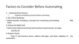 Factors to Consider Before Automating
1. Understand the Process:
• Evaluate and optimize processes before automating.
2. Set a Clear Roadmap:
• Define benefits, limitations, and plans for monitoring and handling RPA
tools.
3. Choose the Right Tool:
• Select tools based on technical and functional requirements; no single
tool fits all.
4. Prepare Teams:
Train IT and business teams, address skill gaps, and foster adoption of the
automation.
 