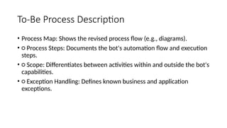 To-Be Process Description
• Process Map: Shows the revised process flow (e.g., diagrams).
• ○ Process Steps: Documents the bot's automation flow and execution
steps.
• ○ Scope: Differentiates between activities within and outside the bot's
capabilities.
• ○ Exception Handling: Defines known business and application
exceptions.
 