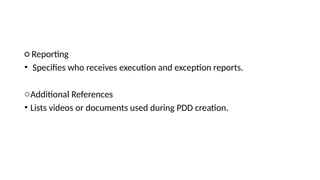 ○ Reporting
• Specifies who receives execution and exception reports.
oAdditional References
• Lists videos or documents used during PDD creation.
 
