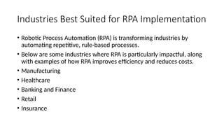 Industries Best Suited for RPA Implementation
• Robotic Process Automation (RPA) is transforming industries by
automating repetitive, rule-based processes.
• Below are some industries where RPA is particularly impactful, along
with examples of how RPA improves efficiency and reduces costs.
• Manufacturing
• Healthcare
• Banking and Finance
• Retail
• Insurance
 