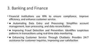 3. Banking and Finance
• Financial institutions use RPA to ensure compliance, improve
efficiency, and enhance customer service.
• ● Automating Data Entry and Processing: Simplifies account
management, loan processing, and data reconciliation.
• ● Improving Fraud Detection and Prevention: Identifies suspicious
patterns in transactions using real-time data monitoring.
• ● Enhancing Customer Service Through Chatbots: Provides 24/7
assistance for customer inquiries, improving user satisfaction
 