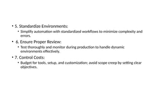• 5. Standardize Environments:
• Simplify automation with standardized workflows to minimize complexity and
errors.
• 6. Ensure Proper Review:
• Test thoroughly and monitor during production to handle dynamic
environments effectively.
• 7. Control Costs:
• Budget for tools, setup, and customization; avoid scope creep by setting clear
objectives.
 