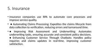 5. Insurance
• Insurance companies use RPA to automate core processes and
improve service quality.
• ● Automating Claims Processing: Expedites the claims lifecycle from
data collection to verification, reducing errors and turnaround time.
• ● Improving Risk Assessment and Underwriting: Automates
underwriting tasks, ensuring accurate and consistent policy decisions.
● Enhancing Customer Service Through Chatbots: Handles policy
inquiries and claims updates in real-time, improving customer
satisfaction.
 