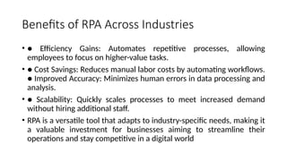 Benefits of RPA Across Industries
• ● Efficiency Gains: Automates repetitive processes, allowing
employees to focus on higher-value tasks.
• ● Cost Savings: Reduces manual labor costs by automating workflows.
● Improved Accuracy: Minimizes human errors in data processing and
analysis.
• ● Scalability: Quickly scales processes to meet increased demand
without hiring additional staff.
• RPA is a versatile tool that adapts to industry-specific needs, making it
a valuable investment for businesses aiming to streamline their
operations and stay competitive in a digital world
 