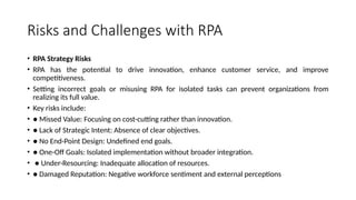 Risks and Challenges with RPA
• RPA Strategy Risks
• RPA has the potential to drive innovation, enhance customer service, and improve
competitiveness.
• Setting incorrect goals or misusing RPA for isolated tasks can prevent organizations from
realizing its full value.
• Key risks include:
• ● Missed Value: Focusing on cost-cutting rather than innovation.
• ● Lack of Strategic Intent: Absence of clear objectives.
• ● No End-Point Design: Undefined end goals.
• ● One-Off Goals: Isolated implementation without broader integration.
• ● Under-Resourcing: Inadequate allocation of resources.
• ● Damaged Reputation: Negative workforce sentiment and external perceptions
 