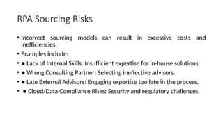 RPA Sourcing Risks
• Incorrect sourcing models can result in excessive costs and
inefficiencies.
• Examples include:
• ● Lack of Internal Skills: Insufficient expertise for in-house solutions.
• ● Wrong Consulting Partner: Selecting ineffective advisors.
• ● Late External Advisors: Engaging expertise too late in the process.
• ● Cloud/Data Compliance Risks: Security and regulatory challenges
 