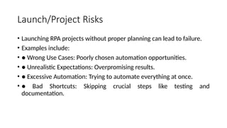 Launch/Project Risks
• Launching RPA projects without proper planning can lead to failure.
• Examples include:
• ● Wrong Use Cases: Poorly chosen automation opportunities.
• ● Unrealistic Expectations: Overpromising results.
• ● Excessive Automation: Trying to automate everything at once.
• ● Bad Shortcuts: Skipping crucial steps like testing and
documentation.
 