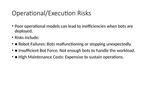 Operational/Execution Risks
• Poor operational models can lead to inefficiencies when bots are
deployed.
• Risks include:
• ● Robot Failures: Bots malfunctioning or stopping unexpectedly.
• ● Insufficient Bot Force: Not enough bots to handle the workload.
• ● High Maintenance Costs: Expensive to sustain operations.
 