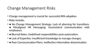 Change Management Risks
• Change management is crucial for successful RPA adoption.
• Risks include:
• ● No Change Management Strategy: Lack of planning for transitions.
● Misaligned HR Messaging: Inconsistent communication with
employees.
• ● Blurred Roles: Undefined responsibilities post-automation.
• ● Lack of Expertise: Insufficient knowledge to manage changes.
• ● Poor Communication Plans: Ineffective information dissemination
 