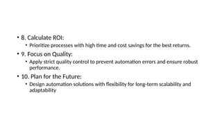• 8. Calculate ROI:
• Prioritize processes with high time and cost savings for the best returns.
• 9. Focus on Quality:
• Apply strict quality control to prevent automation errors and ensure robust
performance.
• 10. Plan for the Future:
• Design automation solutions with flexibility for long-term scalability and
adaptability
 
