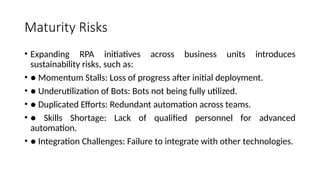 Maturity Risks
• Expanding RPA initiatives across business units introduces
sustainability risks, such as:
• ● Momentum Stalls: Loss of progress after initial deployment.
• ● Underutilization of Bots: Bots not being fully utilized.
• ● Duplicated Efforts: Redundant automation across teams.
• ● Skills Shortage: Lack of qualified personnel for advanced
automation.
• ● Integration Challenges: Failure to integrate with other technologies.
 