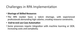 Challenges in RPA Implementation
• Shortage of Skilled Resources
• The RPA market faces a talent shortage, with experienced
professionals demanding high salaries, creating resource constraints.
• End-to-end use Case Automation
• Some processes require integration with machine learning or OCR,
increasing costs and complexity.
 