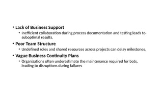 • Lack of Business Support
• Inefficient collaboration during process documentation and testing leads to
suboptimal results.
• Poor Team Structure
• Undefined roles and shared resources across projects can delay milestones.
• Vague Business Continuity Plans
• Organizations often underestimate the maintenance required for bots,
leading to disruptions during failures
 