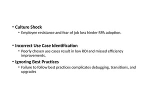 • Culture Shock
• Employee resistance and fear of job loss hinder RPA adoption.
• Incorrect Use Case Identification
• Poorly chosen use cases result in low ROI and missed efficiency
improvements.
• Ignoring Best Practices
• Failure to follow best practices complicates debugging, transitions, and
upgrades
 