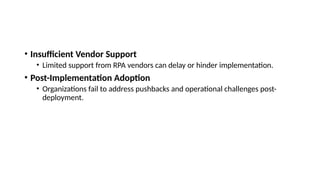 • Insufficient Vendor Support
• Limited support from RPA vendors can delay or hinder implementation.
• Post-Implementation Adoption
• Organizations fail to address pushbacks and operational challenges post-
deployment.
 
