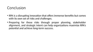 Conclusion
• RPA is a disrupting innovation that offers immense benefits but comes
with its own set of risks and challenges.
• Preparing for these risks through proper planning, stakeholder
alignment, and strategic intent can help organizations maximize RPA’s
potential and achieve long-term success.
 