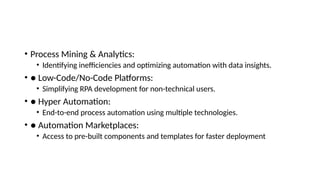• Process Mining & Analytics:
• Identifying inefficiencies and optimizing automation with data insights.
• ● Low-Code/No-Code Platforms:
• Simplifying RPA development for non-technical users.
• ● Hyper Automation:
• End-to-end process automation using multiple technologies.
• ● Automation Marketplaces:
• Access to pre-built components and templates for faster deployment
 