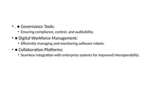 • . ● Governance Tools:
• Ensuring compliance, control, and auditability.
• ● Digital Workforce Management:
• Efficiently managing and monitoring software robots.
• ● Collaboration Platforms:
• Seamless integration with enterprise systems for improved interoperability.
 