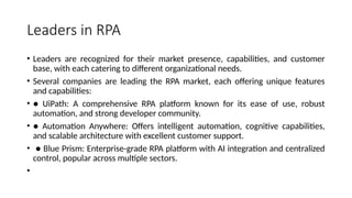 Leaders in RPA
• Leaders are recognized for their market presence, capabilities, and customer
base, with each catering to different organizational needs.
• Several companies are leading the RPA market, each offering unique features
and capabilities:
• ● UiPath: A comprehensive RPA platform known for its ease of use, robust
automation, and strong developer community.
• ● Automation Anywhere: Offers intelligent automation, cognitive capabilities,
and scalable architecture with excellent customer support.
• ● Blue Prism: Enterprise-grade RPA platform with AI integration and centralized
control, popular across multiple sectors.
•
 