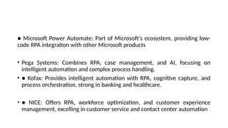 ● Microsoft Power Automate: Part of Microsoft’s ecosystem, providing low-
code RPA integration with other Microsoft products
• Pega Systems: Combines RPA, case management, and AI, focusing on
intelligent automation and complex process handling.
• ● Kofax: Provides intelligent automation with RPA, cognitive capture, and
process orchestration, strong in banking and healthcare.
• ● NICE: Offers RPA, workforce optimization, and customer experience
management, excelling in customer service and contact center automation
 
