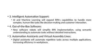 • 3. Intelligent Automation Support:
• AI and Machine Learning will expand RPA's capabilities to handle more
complex, human-like tasks like decision-making and customer interaction.
• 4. Out-of-the-Box Software:
• New software robots will simplify RPA implementation, using semantic
understanding to automate tasks without detailed instructions.
• 5. Automation Assistants and Virtual Assembly Lines:
• Digital assistants will automate repetitive tasks across multiple applications,
increasing efficiency in workplaces.
 