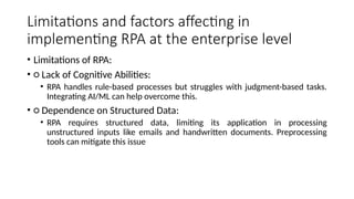 Limitations and factors affecting in
implementing RPA at the enterprise level
• Limitations of RPA:
• ○ Lack of Cognitive Abilities:
• RPA handles rule-based processes but struggles with judgment-based tasks.
Integrating AI/ML can help overcome this.
• ○ Dependence on Structured Data:
• RPA requires structured data, limiting its application in processing
unstructured inputs like emails and handwritten documents. Preprocessing
tools can mitigate this issue
 