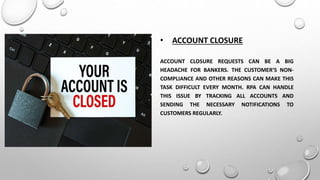 • ACCOUNT CLOSURE
ACCOUNT CLOSURE REQUESTS CAN BE A BIG
HEADACHE FOR BANKERS. THE CUSTOMER’S NON-
COMPLIANCE AND OTHER REASONS CAN MAKE THIS
TASK DIFFICULT EVERY MONTH. RPA CAN HANDLE
THIS ISSUE BY TRACKING ALL ACCOUNTS AND
SENDING THE NECESSARY NOTIFICATIONS TO
CUSTOMERS REGULARLY.
 