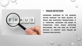• FRAUD DETECTION
EXPANDING HORIZONS OF THE BANKING
SECTOR INCREASE THE RISKS RELATED TO
FRAUD AND SUSPICIOUS TRANSACTIONS. IT
IS, THEREFORE, NECESSARY FOR BANKS TO
STRENGTHEN THEIR FRAUD DETECTION
MECHANISM. RPA CAN TAKE AN ‘IF-THEN’
METHOD TO IDENTIFY SUCH FRAUDS OR
TRANSACTIONS QUICKLY.
 