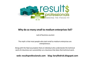 Why do so many small to medium enterprises fail?
Lack of business acumen
The myth is that most people who start small to medium enterprises are
entrepreneurs.
Along with the fatal assumption that an individual who understands the technical
work of a business can successfully run a business that does that technical work.
web: resultsprofessionals.com blog: kerylfedrick.blogspot.com
 