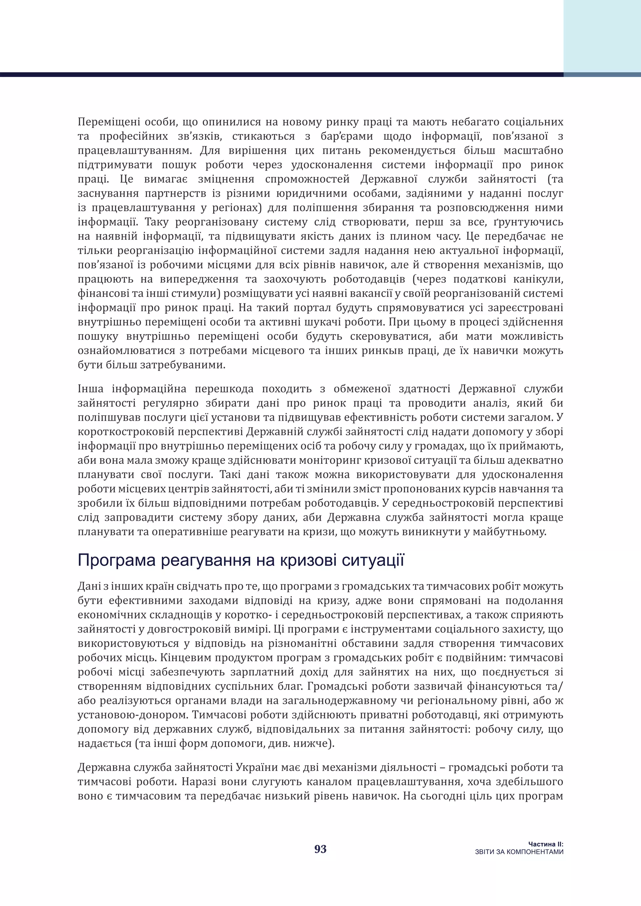 93
Частина ІI:
ЗВІТИ ЗА КОМПОНЕНТАМИ
Переміщені особи, що опинилися на новому ринку праці та мають небагато соціальних
та професійних зв’язків, стикаються з бар’єрами щодо інформації, пов’язаної з
працевлаштуванням. Для вирішення цих питань рекомендується більш масштабно
підтримувати пошук роботи через удосконалення системи інформації про ринок
праці. Це вимагає зміцнення спроможностей Державної служби зайнятості (та
заснування партнерств із різними юридичними особами, задіяними у наданні послуг
із працевлаштування у регіонах) для поліпшення збирання та розповсюдження ними
інформації. Таку реорганізовану систему слід створювати, перш за все, ґрунтуючись
на наявній інформації, та підвищувати якість даних із плином часу. Це передбачає не
тільки реорганізацію інформаційної системи задля надання нею актуальної інформації,
пов’язаної із робочими місцями для всіх рівнів навичок, але й створення механізмів, що
працюють на випередження та заохочують роботодавців (через податкові канікули,
фінансові та інші стимули) розміщувати усі наявні вакансії у своїй реорганізованій системі
інформації про ринок праці. На такий портал будуть спрямовуватися усі зареєстровані
внутрішньо переміщені особи та активні шукачі роботи. При цьому в процесі здійснення
пошуку внутрішньо переміщені особи будуть скеровуватися, аби мати можливість
ознайомлюватися з потребами місцевого та інших ринкыв праці, де їх навички можуть
бути більш затребуваними.
Інша інформаційна перешкода походить з обмеженої здатності Державної служби
зайнятості регулярно збирати дані про ринок праці та проводити аналіз, який би
поліпшував послуги цієї установи та підвищував ефективність роботи системи загалом. У
короткостроковій перспективі Державній службі зайнятості слід надати допомогу у зборі
інформації про внутрішньо переміщених осіб та робочу силу у громадах, що їх приймають,
аби вона мала зможу краще здійснювати моніторинг кризової ситуації та більш адекватно
планувати свої послуги. Такі дані також можна використовувати для удосконалення
роботи місцевих центрів зайнятості, аби ті змінили зміст пропонованих курсів навчання та
зробили їх більш відповідними потребам роботодавців. У середньостроковій перспективі
слід запровадити систему збору даних, аби Державна служба зайнятості могла краще
планувати та оперативніше реагувати на кризи, що можуть виникнути у майбутньому.
Програма реагування на кризові ситуації
Дані з інших країн свідчать про те, що програми з громадських та тимчасових робіт можуть
бути ефективними заходами відповіді на кризу, адже вони спрямовані на подолання
економічних складнощів у коротко- і середньостроковій перспективах, а також сприяють
зайнятості у довгостроковій вимірі. Ці програми є інструментами соціального захисту, що
використовуються у відповідь на різноманітні обставини задля створення тимчасових
робочих місць. Кінцевим продуктом програм з громадських робіт є подвійним: тимчасові
робочі місці забезпечують зарплатний дохід для зайнятих на них, що поєднується зі
створенням відповідних суспільних благ. Громадські роботи зазвичай фінансуються та/
або реалізуються органами влади на загальнодержавному чи регіональному рівні, або ж
установою-донором. Тимчасові роботи здійснюють приватні роботодавці, які отримують
допомогу від державних служб, відповідальних за питання зайнятості: робочу силу, що
надається (та інші форм допомоги, див. нижче).
Державна служба зайнятості України має дві механізми діяльності – громадські роботи та
тимчасові роботи. Наразі вони слугують каналом працевлаштування, хоча здебільшого
воно є тимчасовим та передбачає низький рівень навичок. На сьогодні ціль цих програм
 