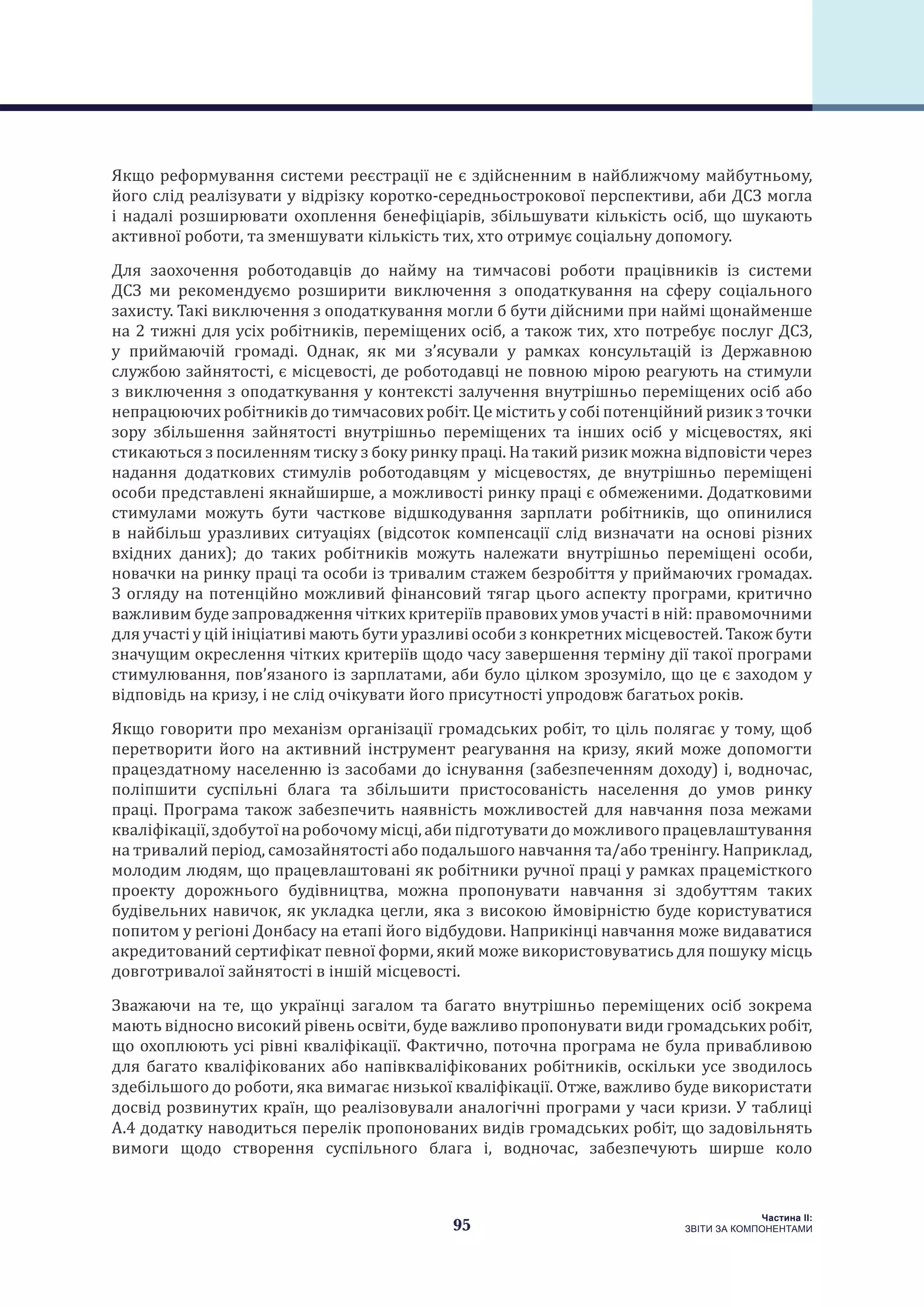 95
Частина ІI:
ЗВІТИ ЗА КОМПОНЕНТАМИ
Якщо реформування системи реєстрації не є здійсненним в найближчому майбутньому,
його слід реалізувати у відрізку коротко-середньострокової перспективи, аби ДСЗ могла
і надалі розширювати охоплення бенефіціарів, збільшувати кількість осіб, що шукають
активної роботи, та зменшувати кількість тих, хто отримує соціальну допомогу.
Для заохочення роботодавців до найму на тимчасові роботи працівників із системи
ДСЗ ми рекомендуємо розширити виключення з оподаткування на сферу соціального
захисту. Такі виключення з оподаткування могли б бути дійсними при наймі щонайменше
на 2 тижні для усіх робітників, переміщених осіб, а також тих, хто потребує послуг ДСЗ,
у приймаючій громаді. Однак, як ми з’ясували у рамках консультацій із Державною
службою зайнятості, є місцевості, де роботодавці не повною мірою реагують на стимули
з виключення з оподаткування у контексті залучення внутрішньо переміщених осіб або
непрацюючих робітників до тимчасових робіт. Це містить у собі потенційний ризик з точки
зору збільшення зайнятості внутрішньо переміщених та інших осіб у місцевостях, які
стикаються з посиленням тиску з боку ринку праці. На такий ризик можна відповісти через
надання додаткових стимулів роботодавцям у місцевостях, де внутрішньо переміщені
особи представлені якнайширше, а можливості ринку праці є обмеженими. Додатковими
стимулами можуть бути часткове відшкодування зарплати робітників, що опинилися
в найбільш уразливих ситуаціях (відсоток компенсації слід визначати на основі різних
вхідних даних); до таких робітників можуть належати внутрішньо переміщені особи,
новачки на ринку праці та особи із тривалим стажем безробіття у приймаючих громадах.
З огляду на потенційно можливий фінансовий тягар цього аспекту програми, критично
важливим буде запровадження чітких критеріїв правових умов участі в ній: правомочними
для участі у цій ініціативі мають бути уразливі особи з конкретних місцевостей. Також бути
значущим окреслення чітких критеріїв щодо часу завершення терміну дії такої програми
стимулювання, пов’язаного із зарплатами, аби було цілком зрозуміло, що це є заходом у
відповідь на кризу, і не слід очікувати його присутності упродовж багатьох років.
Якщо говорити про механізм організації громадських робіт, то ціль полягає у тому, щоб
перетворити його на активний інструмент реагування на кризу, який може допомогти
працездатному населенню із засобами до існування (забезпеченням доходу) і, водночас,
поліпшити суспільні блага та збільшити пристосованість населення до умов ринку
праці. Програма також забезпечить наявність можливостей для навчання поза межами
кваліфікації, здобутої на робочому місці, аби підготувати до можливого працевлаштування
на тривалий період, самозайнятості або подальшого навчання та/або тренінгу. Наприклад,
молодим людям, що працевлаштовані як робітники ручної праці у рамках працемісткого
проекту дорожнього будівництва, можна пропонувати навчання зі здобуттям таких
будівельних навичок, як укладка цегли, яка з високою ймовірністю буде користуватися
попитом у регіоні Донбасу на етапі його відбудови. Наприкінці навчання може видаватися
акредитований сертифікат певної форми, який може використовуватись для пошуку місць
довготривалої зайнятості в іншій місцевості.
Зважаючи на те, що українці загалом та багато внутрішньо переміщених осіб зокрема
мають відносно високий рівень освіти, буде важливо пропонувати види громадських робіт,
що охоплюють усі рівні кваліфікації. Фактично, поточна програма не була привабливою
для багато кваліфікованих або напівкваліфікованих робітників, оскільки усе зводилось
здебільшого до роботи, яка вимагає низької кваліфікації. Отже, важливо буде використати
досвід розвинутих країн, що реалізовували аналогічні програми у часи кризи. У таблиці
А.4 додатку наводиться перелік пропонованих видів громадських робіт, що задовільнять
вимоги щодо створення суспільного блага і, водночас, забезпечують ширше коло
 