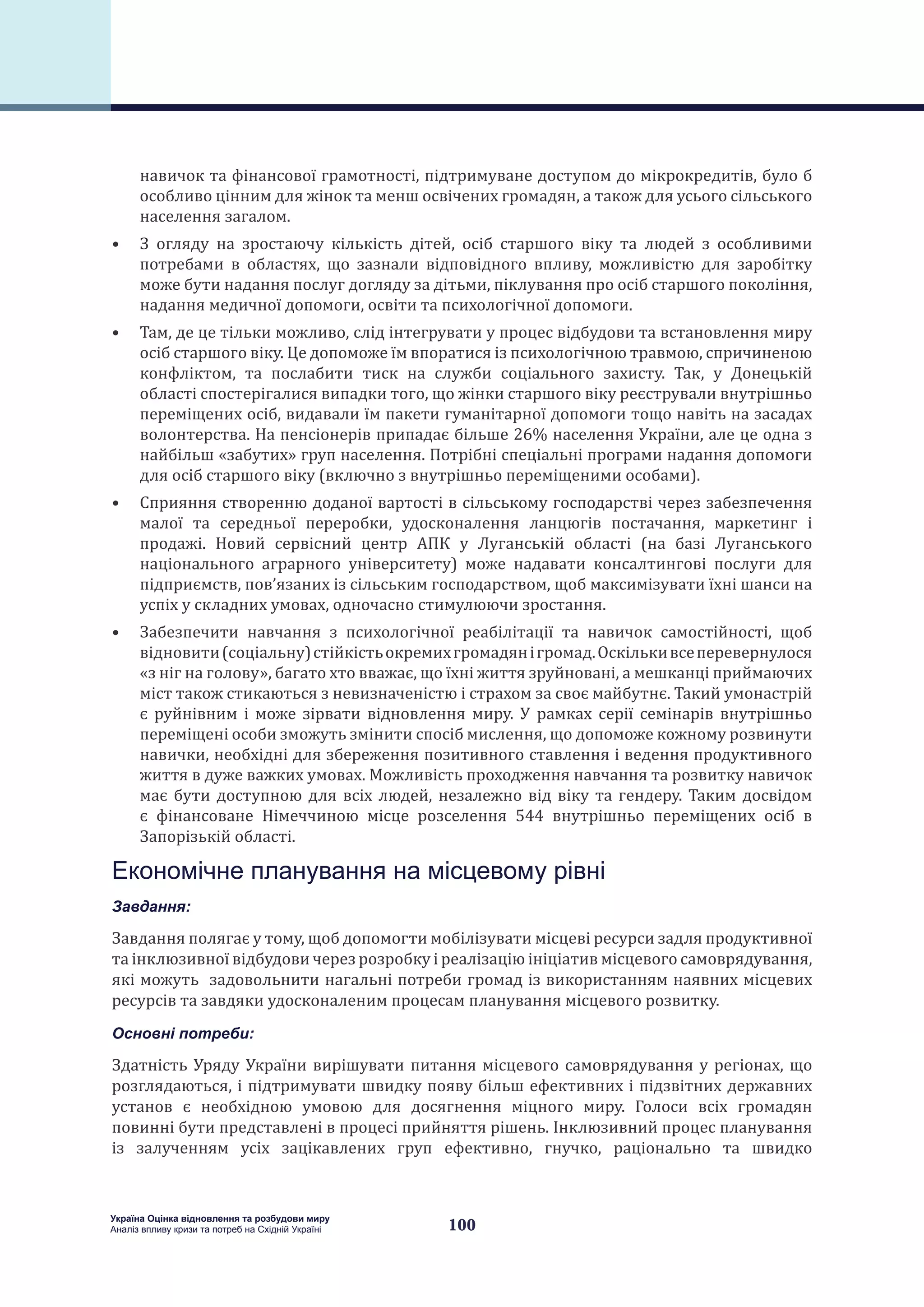 100
Україна Оцінка відновлення та розбудови миру
Аналіз впливу кризи та потреб на Східній Україні
навичок та фінансової грамотності, підтримуване доступом до мікрокредитів, було б
особливо цінним для жінок та менш освічених громадян, а також для усього сільського
населення загалом.
•	 З огляду на зростаючу кількість дітей, осіб старшого віку та людей з особливими
потребами в областях, що зазнали відповідного впливу, можливістю для заробітку
може бути надання послуг догляду за дітьми, піклування про осіб старшого покоління,
надання медичної допомоги, освіти та психологічної допомоги.
•	 Там, де це тільки можливо, слід інтегрувати у процес відбудови та встановлення миру
осіб старшого віку. Це допоможе їм впоратися із психологічною травмою, спричиненою
конфліктом, та послабити тиск на служби соціального захисту. Так, у Донецькій
області спостерігалися випадки того, що жінки старшого віку реєстрували внутрішньо
переміщених осіб, видавали їм пакети гуманітарної допомоги тощо навіть на засадах
волонтерства. На пенсіонерів припадає більше 26% населення України, але це одна з
найбільш «забутих» груп населення. Потрібні спеціальні програми надання допомоги
для осіб старшого віку (включно з внутрішньо переміщеними особами).
•	 Сприяння створенню доданої вартості в сільському господарстві через забезпечення
малої та середньої переробки, удосконалення ланцюгів постачання, маркетинг і
продажі. Новий сервісний центр АПК у Луганській області (на базі Луганського
національного аграрного університету) може надавати консалтингові послуги для
підприємств, пов’язаних із сільським господарством, щоб максимізувати їхні шанси на
успіх у складних умовах, одночасно стимулюючи зростання.
•	 Забезпечити навчання з психологічної реабілітації та навичок самостійності, щоб
відновити(соціальну)стійкістьокремихгромадянігромад.Оскількивсеперевернулося
«з ніг на голову», багато хто вважає, що їхні життя зруйновані, а мешканці приймаючих
міст також стикаються з невизначеністю і страхом за своє майбутнє. Такий умонастрій
є руйнівним і може зірвати відновлення миру. У рамках серії семінарів внутрішньо
переміщені особи зможуть змінити спосіб мислення, що допоможе кожному розвинути
навички, необхідні для збереження позитивного ставлення і ведення продуктивного
життя в дуже важких умовах. Можливість проходження навчання та розвитку навичок
має бути доступною для всіх людей, незалежно від віку та гендеру. Таким досвідом
є фінансоване Німеччиною місце розселення 544 внутрішньо переміщених осіб в
Запорізькій області.
Економічне планування на місцевому рівні
Завдання:
Завдання полягає у тому, щоб допомогти мобілізувати місцеві ресурси задля продуктивної
та інклюзивної відбудови через розробку і реалізацію ініціатив місцевого самоврядування,
які можуть задовольнити нагальні потреби громад із використанням наявних місцевих
ресурсів та завдяки удосконаленим процесам планування місцевого розвитку.
Основні потреби:
Здатність Уряду України вирішувати питання місцевого самоврядування у регіонах, що
розглядаються, і підтримувати швидку появу більш ефективних і підзвітних державних
установ є необхідною умовою для досягнення міцного миру. Голоси всіх громадян
повинні бути представлені в процесі прийняття рішень. Інклюзивний процес планування
із залученням усіх зацікавлених груп ефективно, гнучко, раціонально та швидко
 