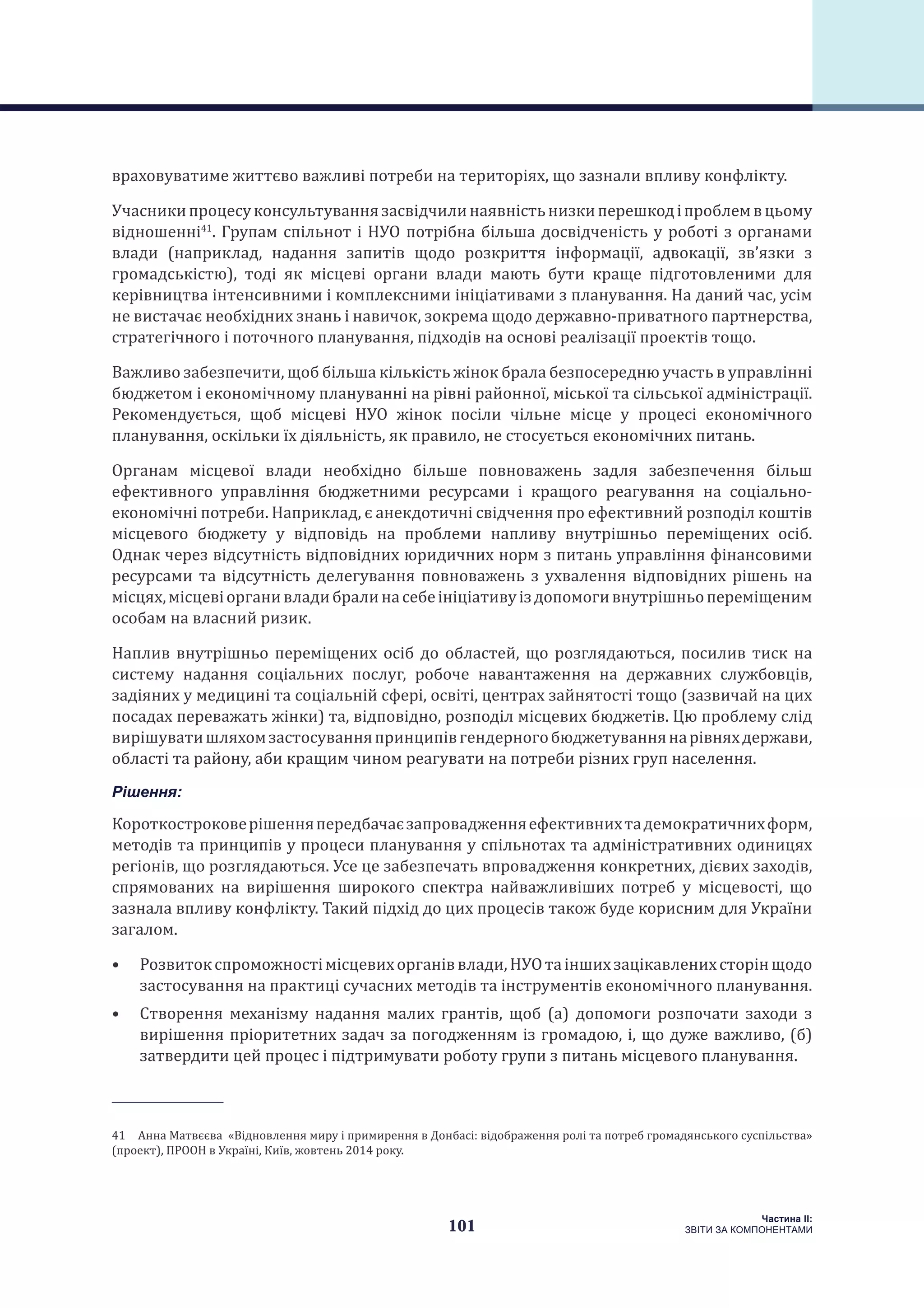 101
Частина ІI:
ЗВІТИ ЗА КОМПОНЕНТАМИ
враховуватиме життєво важливі потреби на територіях, що зазнали впливу конфлікту.
Учасникипроцесуконсультуваннязасвідчилинаявністьнизкиперешкодіпроблемвцьому
відношенні41
. Групам спільнот і НУО потрібна більша досвідченість у роботі з органами
влади (наприклад, надання запитів щодо розкриття інформації, адвокації, зв’язки з
громадськістю), тоді як місцеві органи влади мають бути краще підготовленими для
керівництва інтенсивними і комплексними ініціативами з планування. На даний час, усім
не вистачає необхідних знань і навичок, зокрема щодо державно-приватного партнерства,
стратегічного і поточного планування, підходів на основі реалізації проектів тощо.
Важливо забезпечити, щоб більша кількість жінок брала безпосередню участь в управлінні
бюджетом і економічному плануванні на рівні районної, міської та сільської адміністрації.
Рекомендується, щоб місцеві НУО жінок посіли чільне місце у процесі економічного
планування, оскільки їх діяльність, як правило, не стосується економічних питань.
Органам місцевої влади необхідно більше повноважень задля забезпечення більш
ефективного управління бюджетними ресурсами і кращого реагування на соціально-
економічні потреби. Наприклад, є анекдотичні свідчення про ефективний розподіл коштів
місцевого бюджету у відповідь на проблеми напливу внутрішньо переміщених осіб.
Однак через відсутність відповідних юридичних норм з питань управління фінансовими
ресурсами та відсутність делегування повноважень з ухвалення відповідних рішень на
місцях,місцевіорганивладибралинасебеініціативуіздопомогивнутрішньопереміщеним
особам на власний ризик.
Наплив внутрішньо переміщених осіб до областей, що розглядаються, посилив тиск на
систему надання соціальних послуг, робоче навантаження на державних службовців,
задіяних у медицині та соціальній сфері, освіті, центрах зайнятості тощо (зазвичай на цих
посадах переважать жінки) та, відповідно, розподіл місцевих бюджетів. Цю проблему слід
вирішуватишляхомзастосуванняпринципівгендерногобюджетуваннянарівняхдержави,
області та району, аби кращим чином реагувати на потреби різних груп населення.
Рішення:
Короткостроковерішенняпередбачаєзапровадженняефективнихтадемократичнихформ,
методів та принципів у процеси планування у спільнотах та адміністративних одиницях
регіонів, що розглядаються. Усе це забезпечать впровадження конкретних, дієвих заходів,
спрямованих на вирішення широкого спектра найважливіших потреб у місцевості, що
зазнала впливу конфлікту. Такий підхід до цих процесів також буде корисним для України
загалом.
•	 Розвитокспроможностімісцевихорганіввлади,НУОтаіншихзацікавленихсторінщодо
застосування на практиці сучасних методів та інструментів економічного планування.
•	 Створення механізму надання малих грантів, щоб (а) допомоги розпочати заходи з
вирішення пріоритетних задач за погодженням із громадою, і, що дуже важливо, (б)
затвердити цей процес і підтримувати роботу групи з питань місцевого планування.
41 Анна Матвєєва «Відновлення миру і примирення в Донбасі: відображення ролі та потреб громадянського суспільства»
(проект), ПРООН в Україні, Київ, жовтень 2014 року.
 