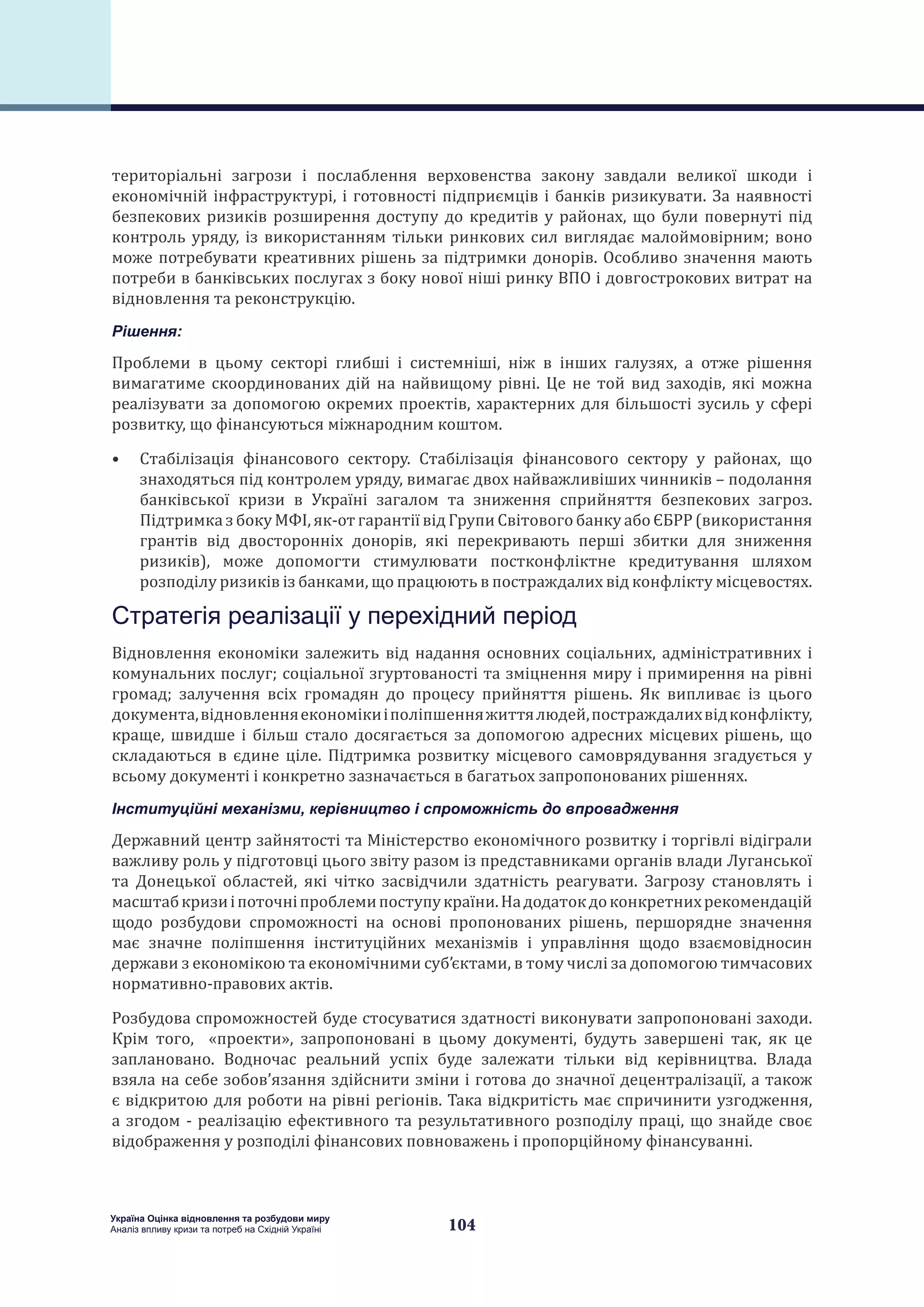 104
Україна Оцінка відновлення та розбудови миру
Аналіз впливу кризи та потреб на Східній Україні
територіальні загрози і послаблення верховенства закону завдали великої шкоди і
економічній інфраструктурі, і готовності підприємців і банків ризикувати. За наявності
безпекових ризиків розширення доступу до кредитів у районах, що були повернуті під
контроль уряду, із використанням тільки ринкових сил виглядає малоймовірним; воно
може потребувати креативних рішень за підтримки донорів. Особливо значення мають
потреби в банківських послугах з боку нової ніші ринку ВПО і довгострокових витрат на
відновлення та реконструкцію.
Рішення:
Проблеми в цьому секторі глибші і системніші, ніж в інших галузях, а отже рішення
вимагатиме скоординованих дій на найвищому рівні. Це не той вид заходів, які можна
реалізувати за допомогою окремих проектів, характерних для більшості зусиль у сфері
розвитку, що фінансуються міжнародним коштом.
•	 Стабілізація фінансового сектору. Стабілізація фінансового сектору у районах, що
знаходяться під контролем уряду, вимагає двох найважливіших чинників – подолання
банківської кризи в Україні загалом та зниження сприйняття безпекових загроз.
Підтримка з боку МФІ, як-от гарантії від Групи Світового банку або ЄБРР (використання
грантів від двосторонніх донорів, які перекривають перші збитки для зниження
ризиків), може допомогти стимулювати постконфліктне кредитування шляхом
розподілу ризиків із банками, що працюють в постраждалих від конфлікту місцевостях.
Стратегія реалізації у перехідний період
Відновлення економіки залежить від надання основних соціальних, адміністративних і
комунальних послуг; соціальної згуртованості та зміцнення миру і примирення на рівні
громад; залучення всіх громадян до процесу прийняття рішень. Як випливає із цього
документа,відновленняекономікиіполіпшенняжиттялюдей,постраждалихвідконфлікту,
краще, швидше і більш стало досягається за допомогою адресних місцевих рішень, що
складаються в єдине ціле. Підтримка розвитку місцевого самоврядування згадується у
всьому документі і конкретно зазначається в багатьох запропонованих рішеннях.
Інституційні механізми, керівництво і спроможність до впровадження
Державний центр зайнятості та Міністерство економічного розвитку і торгівлі відіграли
важливу роль у підготовці цього звіту разом із представниками органів влади Луганської
та Донецької областей, які чітко засвідчили здатність реагувати. Загрозу становлять і
масштабкризиіпоточніпроблемипоступукраїни.Надодатокдоконкретнихрекомендацій
щодо розбудови спроможності на основі пропонованих рішень, першорядне значення
має значне поліпшення інституційних механізмів і управління щодо взаємовідносин
держави з економікою та економічними суб’єктами, в тому числі за допомогою тимчасових
нормативно-правових актів.
Розбудова спроможностей буде стосуватися здатності виконувати запропоновані заходи.
Крім того, «проекти», запропоновані в цьому документі, будуть завершені так, як це
заплановано. Водночас реальний успіх буде залежати тільки від керівництва. Влада
взяла на себе зобов’язання здійснити зміни і готова до значної децентралізації, а також
є відкритою для роботи на рівні регіонів. Така відкритість має спричинити узгодження,
а згодом - реалізацію ефективного та результативного розподілу праці, що знайде своє
відображення у розподілі фінансових повноважень і пропорційному фінансуванні.
 