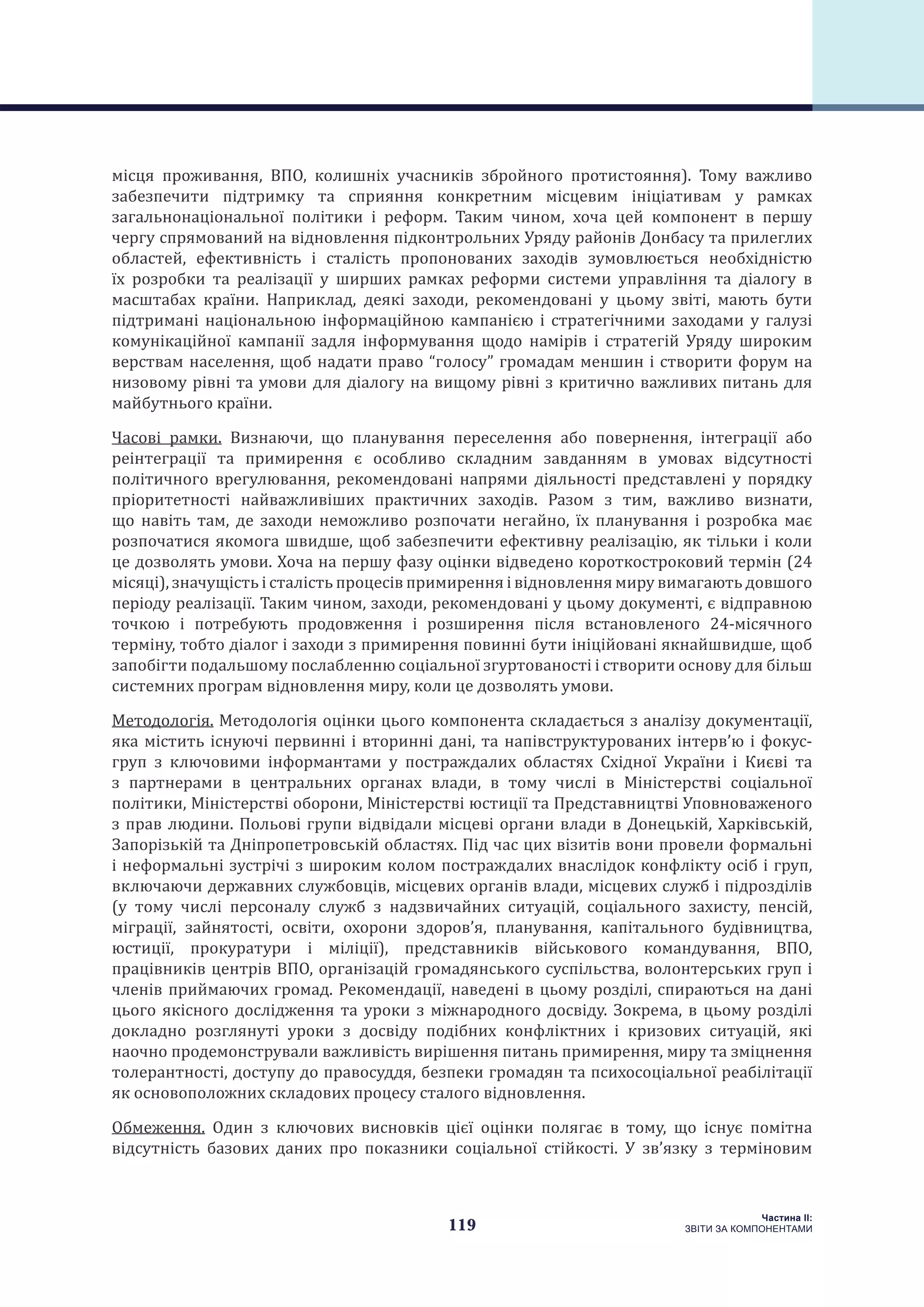 119
Частина ІI:
ЗВІТИ ЗА КОМПОНЕНТАМИ
місця проживання, ВПО, колишніх учасників збройного протистояння). Тому важливо
забезпечити підтримку та сприяння конкретним місцевим ініціативам у рамках
загальнонаціональної політики і реформ. Таким чином, хоча цей компонент в першу
чергу спрямований на відновлення підконтрольних Уряду районів Донбасу та прилеглих
областей, ефективність і сталість пропонованих заходів зумовлюється необхідністю
їх розробки та реалізації у ширших рамках реформи системи управління та діалогу в
масштабах країни. Наприклад, деякі заходи, рекомендовані у цьому звіті, мають бути
підтримані національною інформаційною кампанією і стратегічними заходами у галузі
комунікаційної кампанії задля інформування щодо намірів і стратегій Уряду широким
верствам населення, щоб надати право “голосу” громадам меншин і створити форум на
низовому рівні та умови для діалогу на вищому рівні з критично важливих питань для
майбутнього країни.
Часові рамки. Визнаючи, що планування переселення або повернення, інтеграції або
реінтеграції та примирення є особливо складним завданням в умовах відсутності
політичного врегулювання, рекомендовані напрями діяльності представлені у порядку
пріоритетності найважливіших практичних заходів. Разом з тим, важливо визнати,
що навіть там, де заходи неможливо розпочати негайно, їх планування і розробка має
розпочатися якомога швидше, щоб забезпечити ефективну реалізацію, як тільки і коли
це дозволять умови. Хоча на першу фазу оцінки відведено короткостроковий термін (24
місяці), значущість і сталість процесів примирення і відновлення миру вимагають довшого
періоду реалізації. Таким чином, заходи, рекомендовані у цьому документі, є відправною
точкою і потребують продовження і розширення після встановленого 24-місячного
терміну, тобто діалог і заходи з примирення повинні бути ініційовані якнайшвидше, щоб
запобігти подальшому послабленню соціальної згуртованості і створити основу для більш
системних програм відновлення миру, коли це дозволять умови.
Методологія. Методологія оцінки цього компонента складається з аналізу документації,
яка містить існуючі первинні і вторинні дані, та напівструктурованих інтерв’ю і фокус-
груп з ключовими інформантами у постраждалих областях Східної України і Києві та
з партнерами в центральних органах влади, в тому числі в Міністерстві соціальної
політики, Міністерстві оборони, Міністерстві юстиції та Представництві Уповноваженого
з прав людини. Польові групи відвідали місцеві органи влади в Донецькій, Харківській,
Запорізькій та Дніпропетровській областях. Під час цих візитів вони провели формальні
і неформальні зустрічі з широким колом постраждалих внаслідок конфлікту осіб і груп,
включаючи державних службовців, місцевих органів влади, місцевих служб і підрозділів
(у тому числі персоналу служб з надзвичайних ситуацій, соціального захисту, пенсій,
міграції, зайнятості, освіти, охорони здоров’я, планування, капітального будівництва,
юстиції, прокуратури і міліції), представників військового командування, ВПО,
працівників центрів ВПО, організацій громадянського суспільства, волонтерських груп і
членів приймаючих громад. Рекомендації, наведені в цьому розділі, спираються на дані
цього якісного дослідження та уроки з міжнародного досвіду. Зокрема, в цьому розділі
докладно розглянуті уроки з досвіду подібних конфліктних і кризових ситуацій, які
наочно продемонстрували важливість вирішення питань примирення, миру та зміцнення
толерантності, доступу до правосуддя, безпеки громадян та психосоціальної реабілітації
як основоположних складових процесу сталого відновлення.
Обмеження. Один з ключових висновків цієї оцінки полягає в тому, що існує помітна
відсутність базових даних про показники соціальної стійкості. У зв’язку з терміновим
 