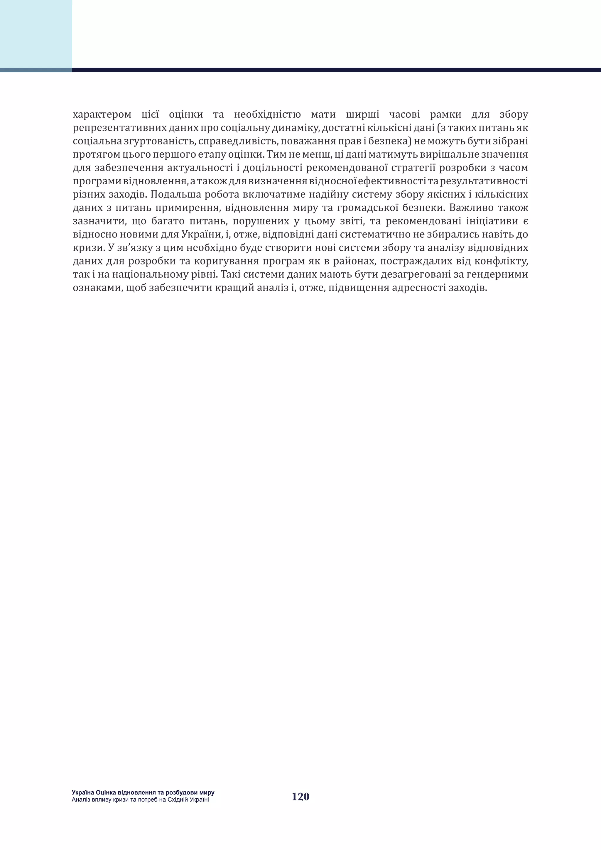 120
Україна Оцінка відновлення та розбудови миру
Аналіз впливу кризи та потреб на Східній Україні
характером цієї оцінки та необхідністю мати ширші часові рамки для збору
репрезентативних даних про соціальну динаміку, достатні кількісні дані (з таких питань як
соціальна згуртованість, справедливість, поважання прав і безпека) не можуть бути зібрані
протягомцьогопершогоетапу оцінки.Тимнеменш,цідані матимуть вирішальнезначення
для забезпечення актуальності і доцільності рекомендованої стратегії розробки з часом
програмивідновлення,атакождлявизначеннявідносноїефективностітарезультативності
різних заходів. Подальша робота включатиме надійну систему збору якісних і кількісних
даних з питань примирення, відновлення миру та громадської безпеки. Важливо також
зазначити, що багато питань, порушених у цьому звіті, та рекомендовані ініціативи є
відносно новими для України, і, отже, відповідні дані систематично не збирались навіть до
кризи. У зв’язку з цим необхідно буде створити нові системи збору та аналізу відповідних
даних для розробки та коригування програм як в районах, постраждалих від конфлікту,
так і на національному рівні. Такі системи даних мають бути дезагреговані за гендерними
ознаками, щоб забезпечити кращий аналіз і, отже, підвищення адресності заходів.
 