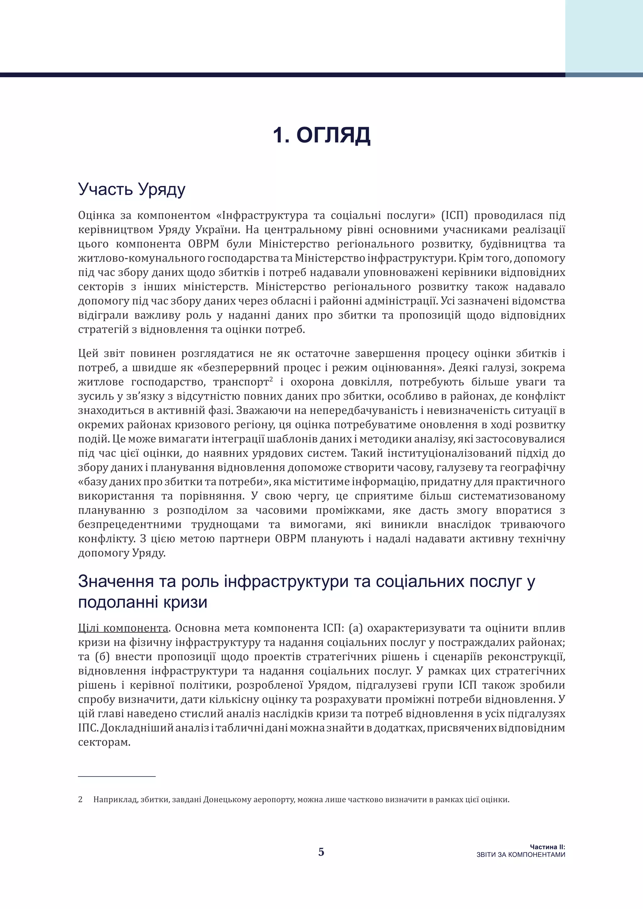 5
Частина ІI:
ЗВІТИ ЗА КОМПОНЕНТАМИ
Участь Уряду
Оцінка за компонентом «Інфраструктура та соціальні послуги» (ІСП) проводилася під
керівництвом Уряду України. На центральному рівні основними учасниками реалізації
цього компонента ОВРМ були Міністерство регіонального розвитку, будівництва та
житлово-комунальногогосподарстватаМіністерствоінфраструктури.Крімтого,допомогу
під час збору даних щодо збитків і потреб надавали уповноважені керівники відповідних
секторів з інших міністерств. Міністерство регіонального розвитку також надавало
допомогу під час збору даних через обласні і районні адміністрації. Усі зазначені відомства
відіграли важливу роль у наданні даних про збитки та пропозицій щодо відповідних
стратегій з відновлення та оцінки потреб.
Цей звіт повинен розглядатися не як остаточне завершення процесу оцінки збитків і
потреб, а швидше як «безперервний процес і режим оцінювання». Деякі галузі, зокрема
житлове господарство, транспорт2
і охорона довкілля, потребують більше уваги та
зусиль у зв’язку з відсутністю повних даних про збитки, особливо в районах, де конфлікт
знаходиться в активній фазі. Зважаючи на непередбачуваність і невизначеність ситуації в
окремих районах кризового регіону, ця оцінка потребуватиме оновлення в ході розвитку
подій. Це може вимагати інтеграції шаблонів даних і методики аналізу, які застосовувалися
під час цієї оцінки, до наявних урядових систем. Такий інституціоналізований підхід до
збору даних і планування відновлення допоможе створити часову, галузеву та географічну
«базуданихпрозбиткитапотреби»,якаміститимеінформацію,придатнудляпрактичного
використання та порівняння. У свою чергу, це сприятиме більш систематизованому
плануванню з розподілом за часовими проміжками, яке дасть змогу впоратися з
безпрецедентними труднощами та вимогами, які виникли внаслідок триваючого
конфлікту. З цією метою партнери ОВРМ планують і надалі надавати активну технічну
допомогу Уряду.
Значення та роль інфраструктури та соціальних послуг у
подоланні кризи
Цілі компонента. Основна мета компонента ІСП: (a) охарактеризувати та оцінити вплив
кризи на фізичну інфраструктуру та надання соціальних послуг у постраждалих районах;
та (б) внести пропозиції щодо проектів стратегічних рішень і сценаріїв реконструкції,
відновлення інфраструктури та надання соціальних послуг. У рамках цих стратегічних
рішень і керівної політики, розробленої Урядом, підгалузеві групи ІСП також зробили
спробу визначити, дати кількісну оцінку та розрахувати проміжні потреби відновлення. У
цій главі наведено стислий аналіз наслідків кризи та потреб відновлення в усіх підгалузях
ІПС.Докладнішийаналізітабличніданіможназнайтивдодатках,присвяченихвідповідним
секторам.
2  Наприклад, збитки, завдані Донецькому аеропорту, можна лише частково визначити в рамках цієї оцінки.
1. ОГЛЯД
 