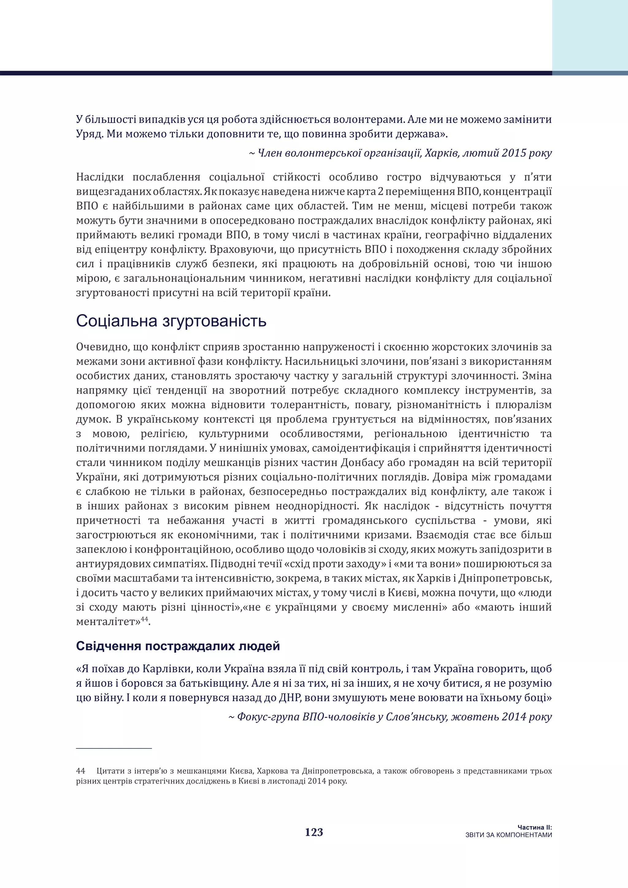 123
Частина ІI:
ЗВІТИ ЗА КОМПОНЕНТАМИ
У більшості випадків уся ця робота здійснюється волонтерами. Але ми не можемо замінити
Уряд. Ми можемо тільки доповнити те, що повинна зробити держава».
~ Член волонтерської організації, Харків, лютий 2015 року
Наслідки послаблення соціальної стійкості особливо гостро відчуваються у п’яти
вищезгаданихобластях.Якпоказуєнаведенанижчекарта2переміщенняВПО,концентрації
ВПО є найбільшими в районах саме цих областей. Тим не менш, місцеві потреби також
можуть бути значними в опосередковано постраждалих внаслідок конфлікту районах, які
приймають великі громади ВПО, в тому числі в частинах країни, географічно віддалених
від епіцентру конфлікту. Враховуючи, що присутність ВПО і походження складу збройних
сил і працівників служб безпеки, які працюють на добровільній основі, тою чи іншою
мірою, є загальнонаціональним чинником, негативні наслідки конфлікту для соціальної
згуртованості присутні на всій території країни.
Соціальна згуртованість
Очевидно, що конфлікт сприяв зростанню напруженості і скоєнню жорстоких злочинів за
межами зони активної фази конфлікту. Насильницькі злочини, пов’язані з використанням
особистих даних, становлять зростаючу частку у загальній структурі злочинності. Зміна
напрямку цієї тенденції на зворотний потребує складного комплексу інструментів, за
допомогою яких можна відновити толерантність, повагу, різноманітність і плюралізм
думок. В українському контексті ця проблема грунтується на відмінностях, пов’язаних
з мовою, релігією, культурними особливостями, регіональною ідентичністю та
політичними поглядами. У нинішніх умовах, самоідентифікація і сприйняття ідентичності
стали чинником поділу мешканців різних частин Донбасу або громадян на всій території
України, які дотримуються різних соціально-політичних поглядів. Довіра між громадами
є слабкою не тільки в районах, безпосередньо постраждалих від конфлікту, але також і
в інших районах з високим рівнем неоднорідності. Як наслідок - відсутність почуття
причетності та небажання участі в житті громадянського суспільства - умови, які
загострюються як економічними, так і політичними кризами. Взаємодія стає все більш
запеклою і конфронтаційною, особливо щодо чоловіків зі сходу, яких можуть запідозрити в
антиурядових симпатіях. Підводні течії «схід проти заходу» і «ми та вони» поширюються за
своїми масштабами та інтенсивністю, зокрема, в таких містах, як Харків і Дніпропетровськ,
і досить часто у великих приймаючих містах, у тому числі в Києві, можна почути, що «люди
зі сходу мають різні цінності»,«не є українцями у своєму мисленні» або «мають інший
менталітет»44
.
Свідчення постраждалих людей
«Я поїхав до Карлівки, коли Україна взяла її під свій контроль, і там Україна говорить, щоб
я йшов і боровся за батьківщину. Але я ні за тих, ні за інших, я не хочу битися, я не розумію
цю війну. І коли я повернувся назад до ДНР, вони змушують мене воювати на їхньому боці»
~ Фокус-група ВПО-чоловіків у Слов’янську, жовтень 2014 року
44  Цитати з інтерв’ю з мешканцями Києва, Харкова та Дніпропетровська, а також обговорень з представниками трьох
різних центрів стратегічних досліджень в Києві в листопаді 2014 року.
 