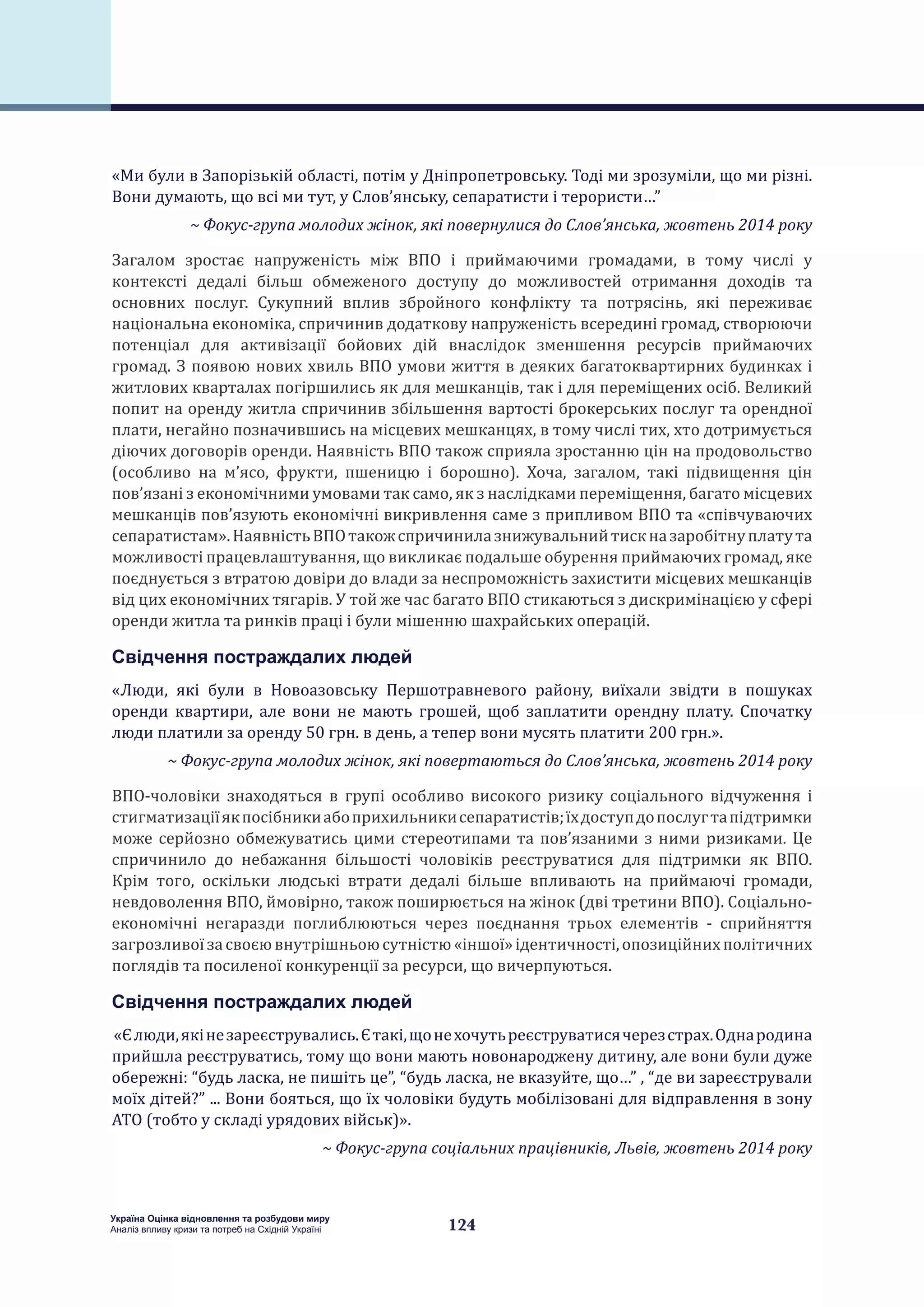 124
Україна Оцінка відновлення та розбудови миру
Аналіз впливу кризи та потреб на Східній Україні
«Ми були в Запорізькій області, потім у Дніпропетровську. Тоді ми зрозуміли, що ми різні.
Вони думають, що всі ми тут, у Слов’янську, сепаратисти і терористи…”
~ Фокус-група молодих жінок, які повернулися до Слов’янська, жовтень 2014 року
Загалом зростає напруженість між ВПО і приймаючими громадами, в тому числі у
контексті дедалі більш обмеженого доступу до можливостей отримання доходів та
основних послуг. Сукупний вплив збройного конфлікту та потрясінь, які переживає
національна економіка, спричинив додаткову напруженість всередині громад, створюючи
потенціал для активізації бойових дій внаслідок зменшення ресурсів приймаючих
громад. З появою нових хвиль ВПО умови життя в деяких багатоквартирних будинках і
житлових кварталах погіршились як для мешканців, так і для переміщених осіб. Великий
попит на оренду житла спричинив збільшення вартості брокерських послуг та орендної
плати, негайно позначившись на місцевих мешканцях, в тому числі тих, хто дотримується
діючих договорів оренди. Наявність ВПО також сприяла зростанню цін на продовольство
(особливо на м’ясо, фрукти, пшеницю і борошно). Хоча, загалом, такі підвищення цін
пов’язані з економічними умовами так само, як з наслідками переміщення, багато місцевих
мешканців пов’язують економічні викривлення саме з припливом ВПО та «співчуваючих
сепаратистам».НаявністьВПОтакожспричинилазнижувальнийтискназаробітнуплатута
можливості працевлаштування, що викликає подальше обурення приймаючих громад, яке
поєднується з втратою довіри до влади за неспроможність захистити місцевих мешканців
від цих економічних тягарів. У той же час багато ВПО стикаються з дискримінацією у сфері
оренди житла та ринків праці і були мішенню шахрайських операцій.
Свідчення постраждалих людей
«Люди, які були в Новоазовську Першотравневого району, виїхали звідти в пошуках
оренди квартири, але вони не мають грошей, щоб заплатити орендну плату. Спочатку
люди платили за оренду 50 грн. в день, а тепер вони мусять платити 200 грн.».
~ Фокус-група молодих жінок, які повертаються до Слов’янська, жовтень 2014 року
ВПО-чоловіки знаходяться в групі особливо високого ризику соціального відчуження і
стигматизаціїякпосібникиабоприхильникисепаратистів;їхдоступдопослугтапідтримки
може серйозно обмежуватись цими стереотипами та пов’язаними з ними ризиками. Це
спричинило до небажання більшості чоловіків реєструватися для підтримки як ВПО.
Крім того, оскільки людські втрати дедалі більше впливають на приймаючі громади,
невдоволення ВПО, ймовірно, також поширюється на жінок (дві третини ВПО). Соціально-
економічні негаразди поглиблюються через поєднання трьох елементів - сприйняття
загрозливоїзасвоєювнутрішньоюсутністю«іншої»ідентичності,опозиційнихполітичних
поглядів та посиленої конкуренції за ресурси, що вичерпуються.
Свідчення постраждалих людей
«Єлюди,якінезареєструвались.Єтакі,щонехочутьреєструватисячерезстрах.Однародина
прийшла реєструватись, тому що вони мають новонароджену дитину, але вони були дуже
обережні: “будь ласка, не пишіть це”, “будь ласка, не вказуйте, що…” , “де ви зареєстрували
моїх дітей?” ... Вони бояться, що їх чоловіки будуть мобілізовані для відправлення в зону
АТО (тобто у складі урядових військ)».
~ Фокус-група соціальних працівників, Львів, жовтень 2014 року
 