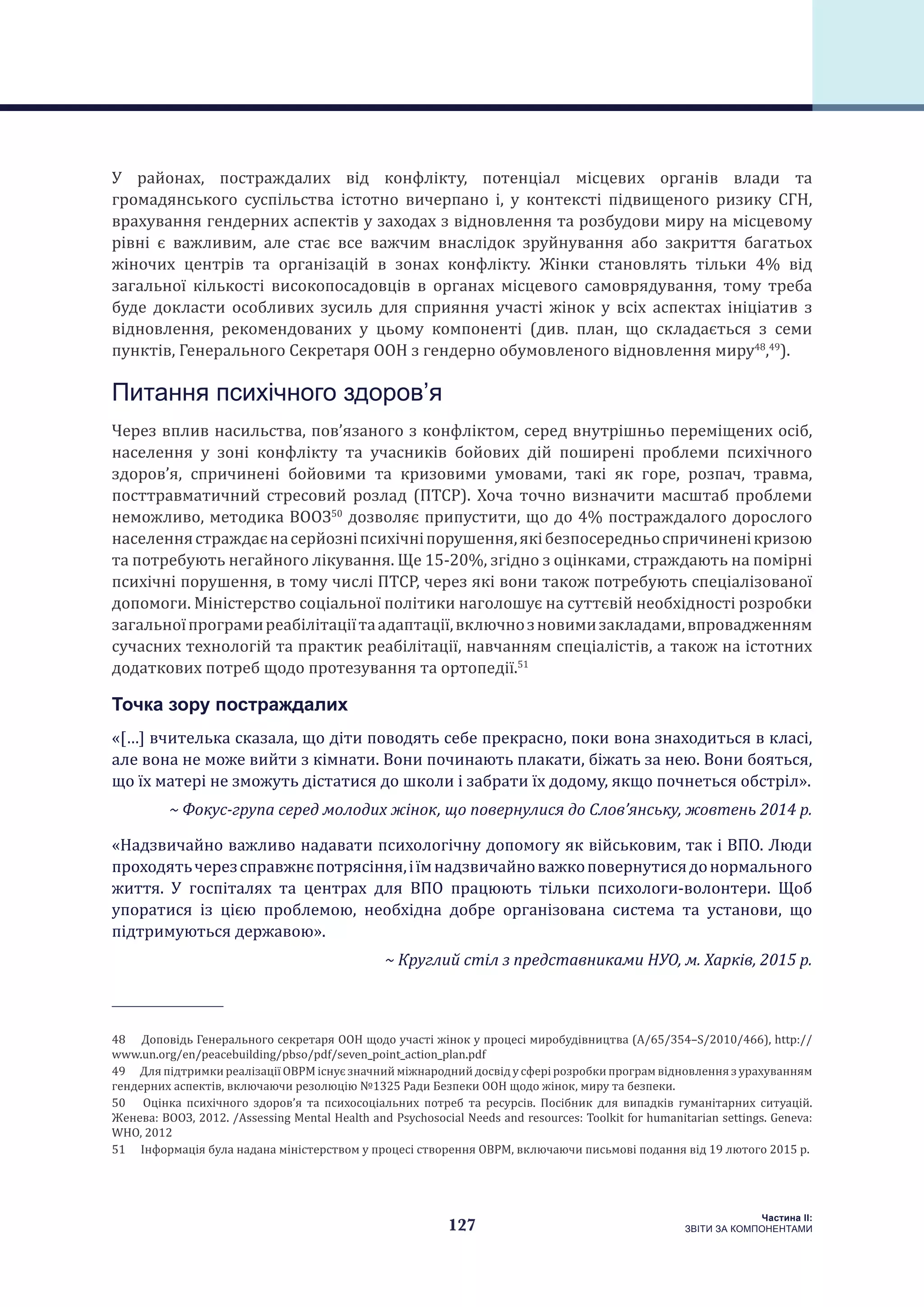 127
Частина ІI:
ЗВІТИ ЗА КОМПОНЕНТАМИ
У районах, постраждалих від конфлікту, потенціал місцевих органів влади та
громадянського суспільства істотно вичерпано і, у контексті підвищеного ризику СГН,
врахування гендерних аспектів у заходах з відновлення та розбудови миру на місцевому
рівні є важливим, але стає все важчим внаслідок зруйнування або закриття багатьох
жіночих центрів та організацій в зонах конфлікту. Жінки становлять тільки 4% від
загальної кількості високопосадовців в органах місцевого самоврядування, тому треба
буде докласти особливих зусиль для сприяння участі жінок у всіх аспектах ініціатив з
відновлення, рекомендованих у цьому компоненті (див. план, що складається з семи
пунктів, Генерального Секретаря ООН з гендерно обумовленого відновлення миру48
,49
).
Питання психічного здоров’я
Через вплив насильства, пов’язаного з конфліктом, серед внутрішньо переміщених осіб,
населення у зоні конфлікту та учасників бойових дій поширені проблеми психічного
здоров’я, спричинені бойовими та кризовими умовами, такі як горе, розпач, травма,
посттравматичний стресовий розлад (ПТСР). Хоча точно визначити масштаб проблеми
неможливо, методика ВООЗ50
дозволяє припустити, що до 4% постраждалого дорослого
населеннястраждаєнасерйозніпсихічніпорушення,якібезпосередньоспричиненікризою
та потребують негайного лікування. Ще 15-20%, згідно з оцінками, страждають на помірні
психічні порушення, в тому числі ПТСР, через які вони також потребують спеціалізованої
допомоги. Міністерство соціальної політики наголошує на суттєвій необхідності розробки
загальноїпрограмиреабілітаціїтаадаптації,включнозновимизакладами,впровадженням
сучасних технологій та практик реабілітації, навчанням спеціалістів, а також на істотних
додаткових потреб щодо протезування та ортопедії.51
Точка зору постраждалих
«[…] вчителька сказала, що діти поводять себе прекрасно, поки вона знаходиться в класі,
але вона не може вийти з кімнати. Вони починають плакати, біжать за нею. Вони бояться,
що їх матері не зможуть дістатися до школи і забрати їх додому, якщо почнеться обстріл».
~ Фокус-група серед молодих жінок, що повернулися до Слов’янську, жовтень 2014 р.
«Надзвичайно важливо надавати психологічну допомогу як військовим, так і ВПО. Люди
проходятьчерезсправжнєпотрясіння,іїмнадзвичайноважкоповернутисядонормального
життя. У госпіталях та центрах для ВПО працюють тільки психологи-волонтери. Щоб
упоратися із цією проблемою, необхідна добре організована система та установи, що
підтримуються державою».
~ Круглий стіл з представниками НУО, м. Харків, 2015 р.
48  Доповідь Генерального секретаря ООН щодо участі жінок у процесі миробудівництва (A/65/354–S/2010/466), http://
www.un.org/en/peacebuilding/pbso/pdf/seven_point_action_plan.pdf
49  Для підтримки реалізації ОВРМ існує значний міжнародний досвід у сфері розробки програм відновлення з урахуванням
гендерних аспектів, включаючи резолюцію №1325 Ради Безпеки ООН щодо жінок, миру та безпеки.
50  Оцінка психічного здоров’я та психосоціальних потреб та ресурсів. Посібник для випадків гуманітарних ситуацій.
Женева: ВООЗ, 2012. /Assessing Mental Health and Psychosocial Needs and resources: Toolkit for humanitarian settings. Geneva:
WHO, 2012
51  Інформація була надана міністерством у процесі створення ОВРМ, включаючи письмові подання від 19 лютого 2015 р.
 