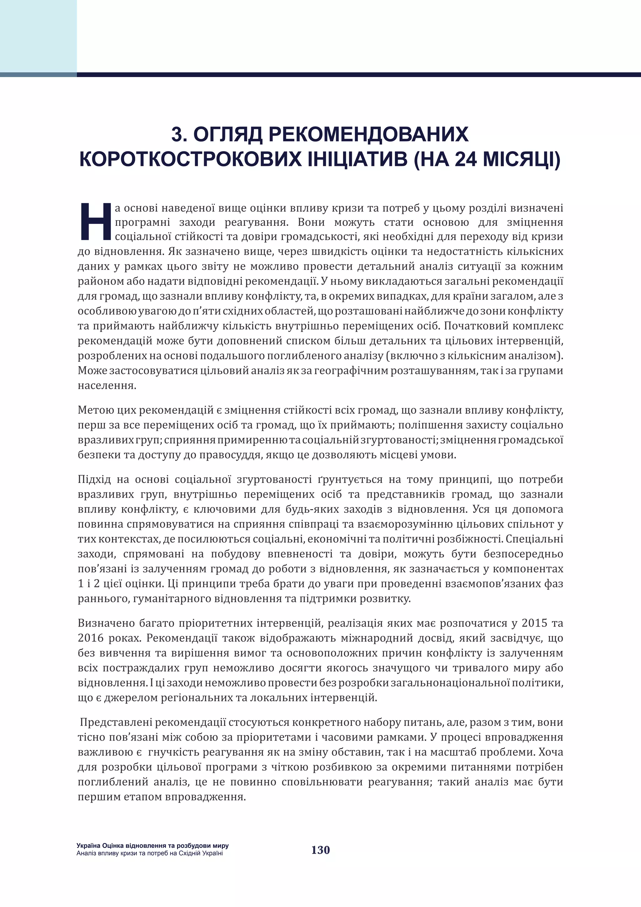 130
Україна Оцінка відновлення та розбудови миру
Аналіз впливу кризи та потреб на Східній Україні
3. ОГЛЯД РЕКОМЕНДОВАНИХ
КОРОТКОСТРОКОВИХ ІНІЦІАТИВ (НА 24 МІСЯЦІ)
Н
а основі наведеної вище оцінки впливу кризи та потреб у цьому розділі визначені
програмні заходи реагування. Вони можуть стати основою для зміцнення
соціальної стійкості та довіри громадськості, які необхідні для переходу від кризи
до відновлення. Як зазначено вище, через швидкість оцінки та недостатність кількісних
даних у рамках цього звіту не можливо провести детальний аналіз ситуації за кожним
районом або надати відповідні рекомендації. У ньому викладаються загальні рекомендації
для громад, що зазнали впливу конфлікту, та, в окремих випадках, для країни загалом, але з
особливоюувагоюдоп’ятисхіднихобластей,щорозташованінайближчедозониконфлікту
та приймають найближчу кількість внутрішньо переміщених осіб. Початковий комплекс
рекомендацій може бути доповнений списком більш детальних та цільових інтервенцій,
розроблених на основі подальшого поглибленого аналізу (включно з кількісним аналізом).
Можезастосовуватисяцільовийаналізякзагеографічнимрозташуванням,такізагрупами
населення.
Метою цих рекомендацій є зміцнення стійкості всіх громад, що зазнали впливу конфлікту,
перш за все переміщених осіб та громад, що їх приймають; поліпшення захисту соціально
вразливихгруп;сприянняпримиреннютасоціальнійзгуртованості;зміцненнягромадської
безпеки та доступу до правосуддя, якщо це дозволяють місцеві умови.
Підхід на основі соціальної згуртованості ґрунтується на тому принципі, що потреби
вразливих груп, внутрішньо переміщених осіб та представників громад, що зазнали
впливу конфлікту, є ключовими для будь-яких заходів з відновлення. Уся ця допомога
повинна спрямовуватися на сприяння співпраці та взаєморозумінню цільових спільнот у
тих контекстах, де посилюються соціальні, економічні та політичні розбіжності. Спеціальні
заходи, спрямовані на побудову впевненості та довіри, можуть бути безпосередньо
пов’язані із залученням громад до роботи з відновлення, як зазначається у компонентах
1 і 2 цієї оцінки. Ці принципи треба брати до уваги при проведенні взаємопов’язаних фаз
раннього, гуманітарного відновлення та підтримки розвитку.
Визначено багато пріоритетних інтервенцій, реалізація яких має розпочатися у 2015 та
2016 роках. Рекомендації також відображають міжнародний досвід, який засвідчує, що
без вивчення та вирішення вимог та основоположних причин конфлікту із залученням
всіх постраждалих груп неможливо досягти якогось значущого чи тривалого миру або
відновлення.Іцізаходинеможливопровестибезрозробкизагальнонаціональноїполітики,
що є джерелом регіональних та локальних інтервенцій.
Представлені рекомендації стосуються конкретного набору питань, але, разом з тим, вони
тісно пов’язані між собою за пріоритетами і часовими рамками. У процесі впровадження
важливою є гнучкість реагування як на зміну обставин, так і на масштаб проблеми. Хоча
для розробки цільової програми з чіткою розбивкою за окремими питаннями потрібен
поглиблений аналіз, це не повинно сповільнювати реагування; такий аналіз має бути
першим етапом впровадження.
 