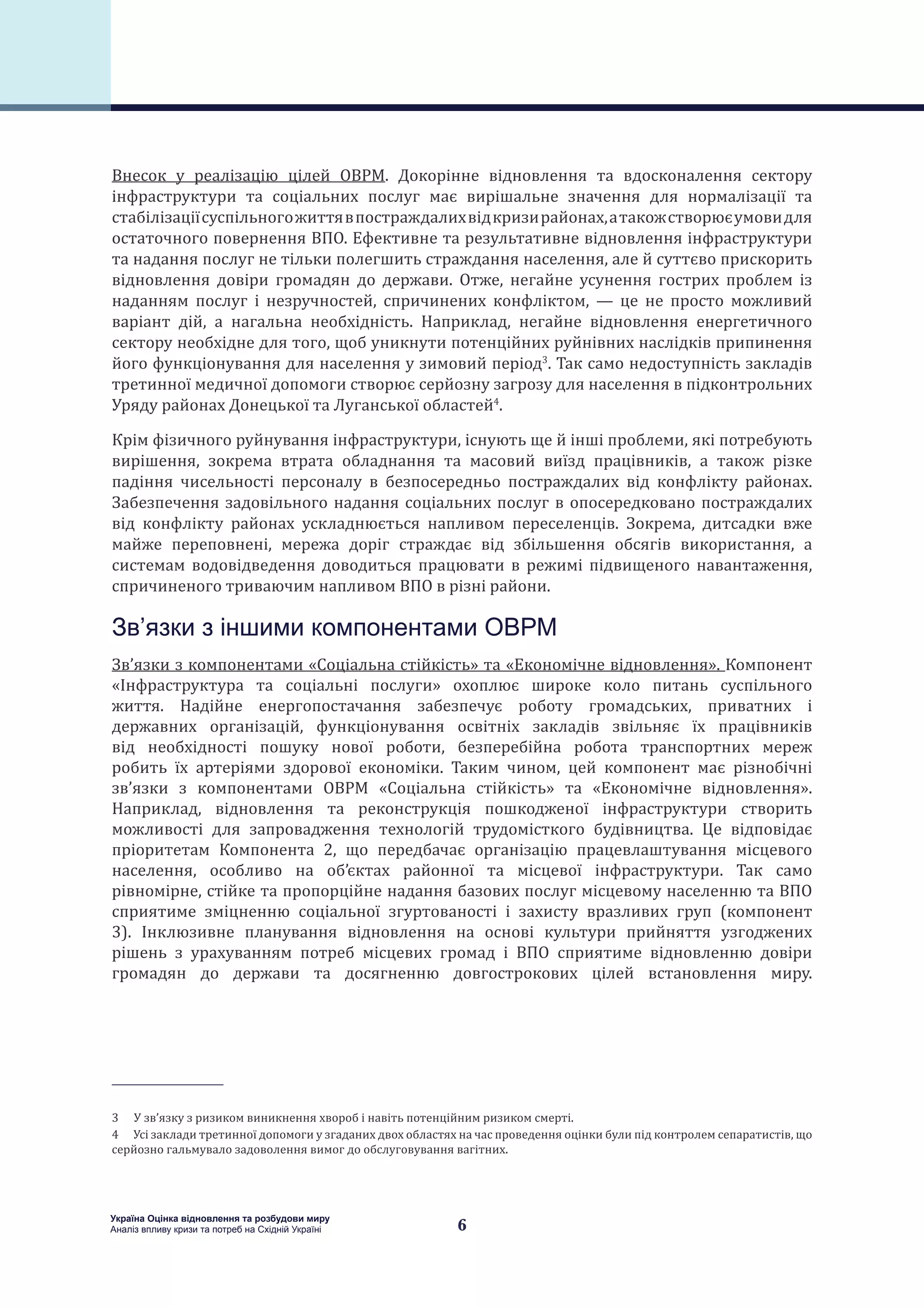 6
Україна Оцінка відновлення та розбудови миру
Аналіз впливу кризи та потреб на Східній Україні
Внесок у реалізацію цілей ОВРМ. Докорінне відновлення та вдосконалення сектору
інфраструктури та соціальних послуг має вирішальне значення для нормалізації та
стабілізаціїсуспільногожиттявпостраждалихвідкризирайонах,атакожстворюєумовидля
остаточного повернення ВПО. Ефективне та результативне відновлення інфраструктури
та надання послуг не тільки полегшить страждання населення, але й суттєво прискорить
відновлення довіри громадян до держави. Отже, негайне усунення гострих проблем із
наданням послуг і незручностей, спричинених конфліктом, — це не просто можливий
варіант дій, а нагальна необхідність. Наприклад, негайне відновлення енергетичного
сектору необхідне для того, щоб уникнути потенційних руйнівних наслідків припинення
його функціонування для населення у зимовий період3
. Так само недоступність закладів
третинної медичної допомоги створює серйозну загрозу для населення в підконтрольних
Уряду районах Донецької та Луганської областей4
.
Крім фізичного руйнування інфраструктури, існують ще й інші проблеми, які потребують
вирішення, зокрема втрата обладнання та масовий виїзд працівників, а також різке
падіння чисельності персоналу в безпосередньо постраждалих від конфлікту районах.
Забезпечення задовільного надання соціальних послуг в опосередковано постраждалих
від конфлікту районах ускладнюється напливом переселенців. Зокрема, дитсадки вже
майже переповнені, мережа доріг страждає від збільшення обсягів використання, а
системам водовідведення доводиться працювати в режимі підвищеного навантаження,
спричиненого триваючим напливом ВПО в різні райони.
Зв’язки з іншими компонентами ОВРМ
Зв’язки з компонентами «Соціальна стійкість» та «Економічне відновлення». Компонент
«Інфраструктура та соціальні послуги» охоплює широке коло питань суспільного
життя. Надійне енергопостачання забезпечує роботу громадських, приватних і
державних організацій, функціонування освітніх закладів звільняє їх працівників
від необхідності пошуку нової роботи, безперебійна робота транспортних мереж
робить їх артеріями здорової економіки. Таким чином, цей компонент має різнобічні
зв’язки з компонентами ОВРМ «Соціальна стійкість» та «Економічне відновлення».
Наприклад, відновлення та реконструкція пошкодженої інфраструктури створить
можливості для запровадження технологій трудомісткого будівництва. Це відповідає
пріоритетам Компонента 2, що передбачає організацію працевлаштування місцевого
населення, особливо на об’єктах районної та місцевої інфраструктури. Так само
рівномірне, стійке та пропорційне надання базових послуг місцевому населенню та ВПО
сприятиме зміцненню соціальної згуртованості і захисту вразливих груп (компонент
3). Інклюзивне планування відновлення на основі культури прийняття узгоджених
рішень з урахуванням потреб місцевих громад і ВПО сприятиме відновленню довіри
громадян до держави та досягненню довгострокових цілей встановлення миру.
3  У зв’язку з ризиком виникнення хвороб і навіть потенційним ризиком смерті.
4  Усі заклади третинної допомоги у згаданих двох областях на час проведення оцінки були під контролем сепаратистів, що
серйозно гальмувало задоволення вимог до обслуговування вагітних.
 