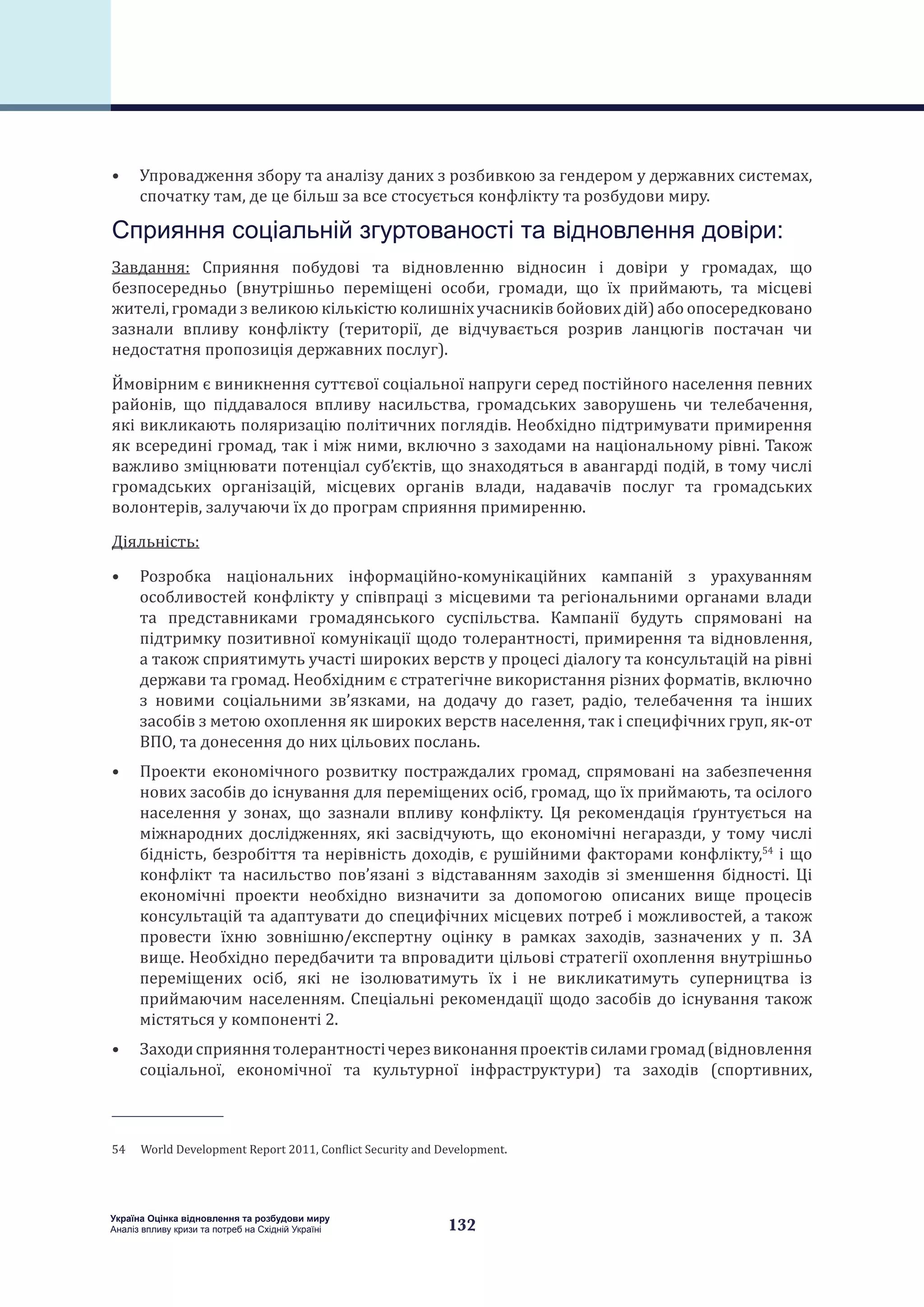 132
Україна Оцінка відновлення та розбудови миру
Аналіз впливу кризи та потреб на Східній Україні
•	 Упровадження збору та аналізу даних з розбивкою за гендером у державних системах,
спочатку там, де це більш за все стосується конфлікту та розбудови миру.
Сприяння соціальній згуртованості та відновлення довіри:
Завдання: Сприяння побудові та відновленню відносин і довіри у громадах, що
безпосередньо (внутрішньо переміщені особи, громади, що їх приймають, та місцеві
жителі, громади з великою кількістю колишніх учасників бойових дій) або опосередковано
зазнали впливу конфлікту (території, де відчувається розрив ланцюгів постачан чи
недостатня пропозиція державних послуг).
Ймовірним є виникнення суттєвої соціальної напруги серед постійного населення певних
районів, що піддавалося впливу насильства, громадських заворушень чи телебачення,
які викликають поляризацію політичних поглядів. Необхідно підтримувати примирення
як всередині громад, так і між ними, включно з заходами на національному рівні. Також
важливо зміцнювати потенціал суб’єктів, що знаходяться в авангарді подій, в тому числі
громадських організацій, місцевих органів влади, надавачів послуг та громадських
волонтерів, залучаючи їх до програм сприяння примиренню.
Діяльність:
•	 Розробка національних інформаційно-комунікаційних кампаній з урахуванням
особливостей конфлікту у співпраці з місцевими та регіональними органами влади
та представниками громадянського суспільства. Кампанії будуть спрямовані на
підтримку позитивної комунікації щодо толерантності, примирення та відновлення,
а також сприятимуть участі широких верств у процесі діалогу та консультацій на рівні
держави та громад. Необхідним є стратегічне використання різних форматів, включно
з новими соціальними зв’язками, на додачу до газет, радіо, телебачення та інших
засобів з метою охоплення як широких верств населення, так і специфічних груп, як-от
ВПО, та донесення до них цільових послань.
•	 Проекти економічного розвитку постраждалих громад, спрямовані на забезпечення
нових засобів до існування для переміщених осіб, громад, що їх приймають, та осілого
населення у зонах, що зазнали впливу конфлікту. Ця рекомендація ґрунтується на
міжнародних дослідженнях, які засвідчують, що економічні негаразди, у тому числі
бідність, безробіття та нерівність доходів, є рушійними факторами конфлікту,54
і що
конфлікт та насильство пов’язані з відставанням заходів зі зменшення бідності. Ці
економічні проекти необхідно визначити за допомогою описаних вище процесів
консультацій та адаптувати до специфічних місцевих потреб і можливостей, а також
провести їхню зовнішню/експертну оцінку в рамках заходів, зазначених у п. 3А
вище. Необхідно передбачити та впровадити цільові стратегії охоплення внутрішньо
переміщених осіб, які не ізолюватимуть їх і не викликатимуть суперництва із
приймаючим населенням. Спеціальні рекомендації щодо засобів до існування також
містяться у компоненті 2.
•	 Заходисприяннятолерантностічерезвиконанняпроектівсиламигромад(відновлення
соціальної, економічної та культурної інфраструктури) та заходів (спортивних,
54  World Development Report 2011, Conflict Security and Development.
 