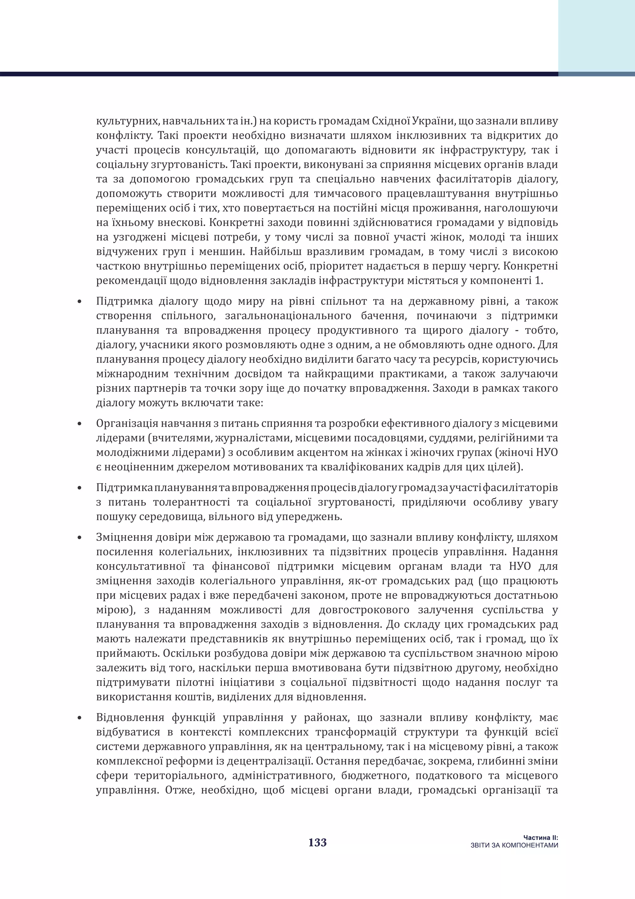 133
Частина ІI:
ЗВІТИ ЗА КОМПОНЕНТАМИ
культурних,навчальнихтаін.)накористьгромадамСхідноїУкраїни,щозазналивпливу
конфлікту. Такі проекти необхідно визначати шляхом інклюзивних та відкритих до
участі процесів консультацій, що допомагають відновити як інфраструктуру, так і
соціальну згуртованість. Такі проекти, виконувані за сприяння місцевих органів влади
та за допомогою громадських груп та спеціально навчених фасилітаторів діалогу,
допоможуть створити можливості для тимчасового працевлаштування внутрішньо
переміщених осіб і тих, хто повертається на постійні місця проживання, наголошуючи
на їхньому внескові. Конкретні заходи повинні здійснюватися громадами у відповідь
на узгоджені місцеві потреби, у тому числі за повної участі жінок, молоді та інших
відчужених груп і меншин. Найбільш вразливим громадам, в тому числі з високою
часткою внутрішньо переміщених осіб, пріоритет надається в першу чергу. Конкретні
рекомендації щодо відновлення закладів інфраструктури містяться у компоненті 1.
•	 Підтримка діалогу щодо миру на рівні спільнот та на державному рівні, а також
створення спільного, загальнонаціонального бачення, починаючи з підтримки
планування та впровадження процесу продуктивного та щирого діалогу - тобто,
діалогу, учасники якого розмовляють одне з одним, а не обмовляють одне одного. Для
планування процесу діалогу необхідно виділити багато часу та ресурсів, користуючись
міжнародним технічним досвідом та найкращими практиками, а також залучаючи
різних партнерів та точки зору іще до початку впровадження. Заходи в рамках такого
діалогу можуть включати таке:
•	 Організація навчання з питань сприяння та розробки ефективного діалогу з місцевими
лідерами (вчителями, журналістами, місцевими посадовцями, суддями, релігійними та
молодіжними лідерами) з особливим акцентом на жінках і жіночих групах (жіночі НУО
є неоціненним джерелом мотивованих та кваліфікованих кадрів для цих цілей).
•	 Підтримкаплануваннятавпровадженняпроцесівдіалогугромадзаучастіфасилітаторів
з питань толерантності та соціальної згуртованості, приділяючи особливу увагу
пошуку середовища, вільного від упереджень.
•	 Зміцнення довіри між державою та громадами, що зазнали впливу конфлікту, шляхом
посилення колегіальних, інклюзивних та підзвітних процесів управління. Надання
консультативної та фінансової підтримки місцевим органам влади та НУО для
зміцнення заходів колегіального управління, як-от громадських рад (що працюють
при місцевих радах і вже передбачені законом, проте не впроваджуються достатньою
мірою), з наданням можливості для довгострокового залучення суспільства у
планування та впровадження заходів з відновлення. До складу цих громадських рад
мають належати представників як внутрішньо переміщених осіб, так і громад, що їх
приймають. Оскільки розбудова довіри між державою та суспільством значною мірою
залежить від того, наскільки перша вмотивована бути підзвітною другому, необхідно
підтримувати пілотні ініціативи з соціальної підзвітності щодо надання послуг та
використання коштів, виділених для відновлення.
•	 Відновлення функцій управління у районах, що зазнали впливу конфлікту, має
відбуватися в контексті комплексних трансформацій структури та функцій всієї
системи державного управління, як на центральному, так і на місцевому рівні, а також
комплексної реформи із децентралізації. Остання передбачає, зокрема, глибинні зміни
сфери територіального, адміністративного, бюджетного, податкового та місцевого
управління. Отже, необхідно, щоб місцеві органи влади, громадські організації та
 