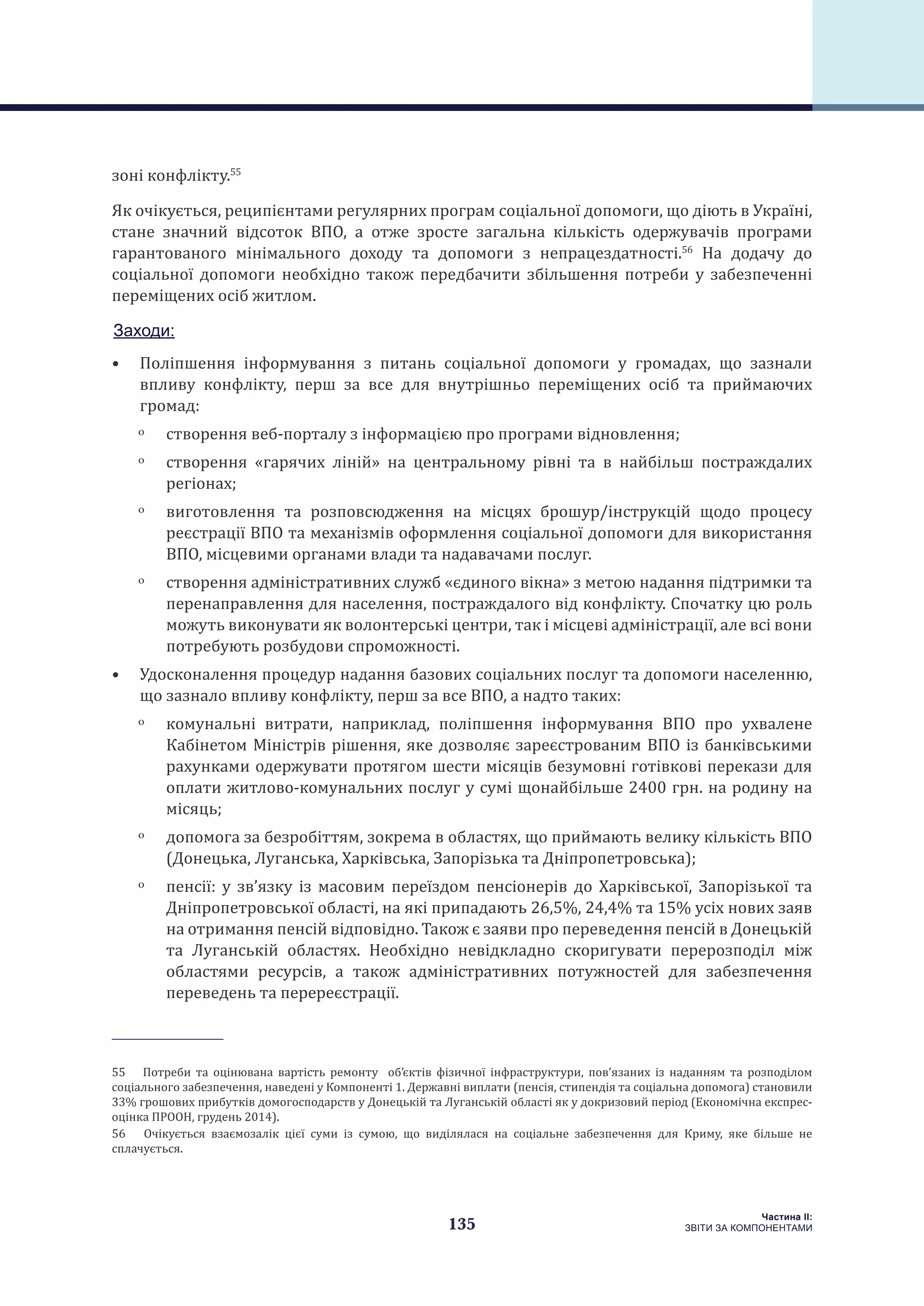 135
Частина ІI:
ЗВІТИ ЗА КОМПОНЕНТАМИ
зоні конфлікту.55
Як очікується, реципієнтами регулярних програм соціальної допомоги, що діють в Україні,
стане значний відсоток ВПО, а отже зросте загальна кількість одержувачів програми
гарантованого мінімального доходу та допомоги з непрацездатності.56
На додачу до
соціальної допомоги необхідно також передбачити збільшення потреби у забезпеченні
переміщених осіб житлом.
Заходи:
•	 Поліпшення інформування з питань соціальної допомоги у громадах, що зазнали
впливу конфлікту, перш за все для внутрішньо переміщених осіб та приймаючих
громад:
ˏˏ створення веб-порталу з інформацією про програми відновлення;
ˏˏ створення «гарячих ліній» на центральному рівні та в найбільш постраждалих
регіонах;
ˏˏ виготовлення та розповсюдження на місцях брошур/інструкцій щодо процесу
реєстрації ВПО та механізмів оформлення соціальної допомоги для використання
ВПО, місцевими органами влади та надавачами послуг.
ˏˏ створення адміністративних служб «єдиного вікна» з метою надання підтримки та
перенаправлення для населення, постраждалого від конфлікту. Спочатку цю роль
можуть виконувати як волонтерські центри, так і місцеві адміністрації, але всі вони
потребують розбудови спроможності.
•	 Удосконалення процедур надання базових соціальних послуг та допомоги населенню,
що зазнало впливу конфлікту, перш за все ВПО, а надто таких:
ˏˏ комунальні витрати, наприклад, поліпшення інформування ВПО про ухвалене
Кабінетом Міністрів рішення, яке дозволяє зареєстрованим ВПО із банківськими
рахунками одержувати протягом шести місяців безумовні готівкові перекази для
оплати житлово-комунальних послуг у сумі щонайбільше 2400 грн. на родину на
місяць;
ˏˏ допомога за безробіттям, зокрема в областях, що приймають велику кількість ВПО
(Донецька, Луганська, Харківська, Запорізька та Дніпропетровська);
ˏˏ пенсії: у зв’язку із масовим переїздом пенсіонерів до Харківської, Запорізької та
Дніпропетровської області, на які припадають 26,5%, 24,4% та 15% усіх нових заяв
на отримання пенсій відповідно. Також є заяви про переведення пенсій в Донецькій
та Луганській областях. Необхідно невідкладно скоригувати перерозподіл між
областями ресурсів, а також адміністративних потужностей для забезпечення
переведень та перереєстрації.
55  Потреби та оцінювана вартість ремонту об’єктів фізичної інфраструктури, пов’язаних із наданням та розподілом
соціального забезпечення, наведені у Компоненті 1. Державні виплати (пенсія, стипендія та соціальна допомога) становили
33% грошових прибутків домогосподарств у Донецькій та Луганській області як у докризовий період (Економічна експрес-
оцінка ПРООН, грудень 2014).
56  Очікується взаємозалік цієї суми із сумою, що виділялася на соціальне забезпечення для Криму, яке більше не
сплачується.
 