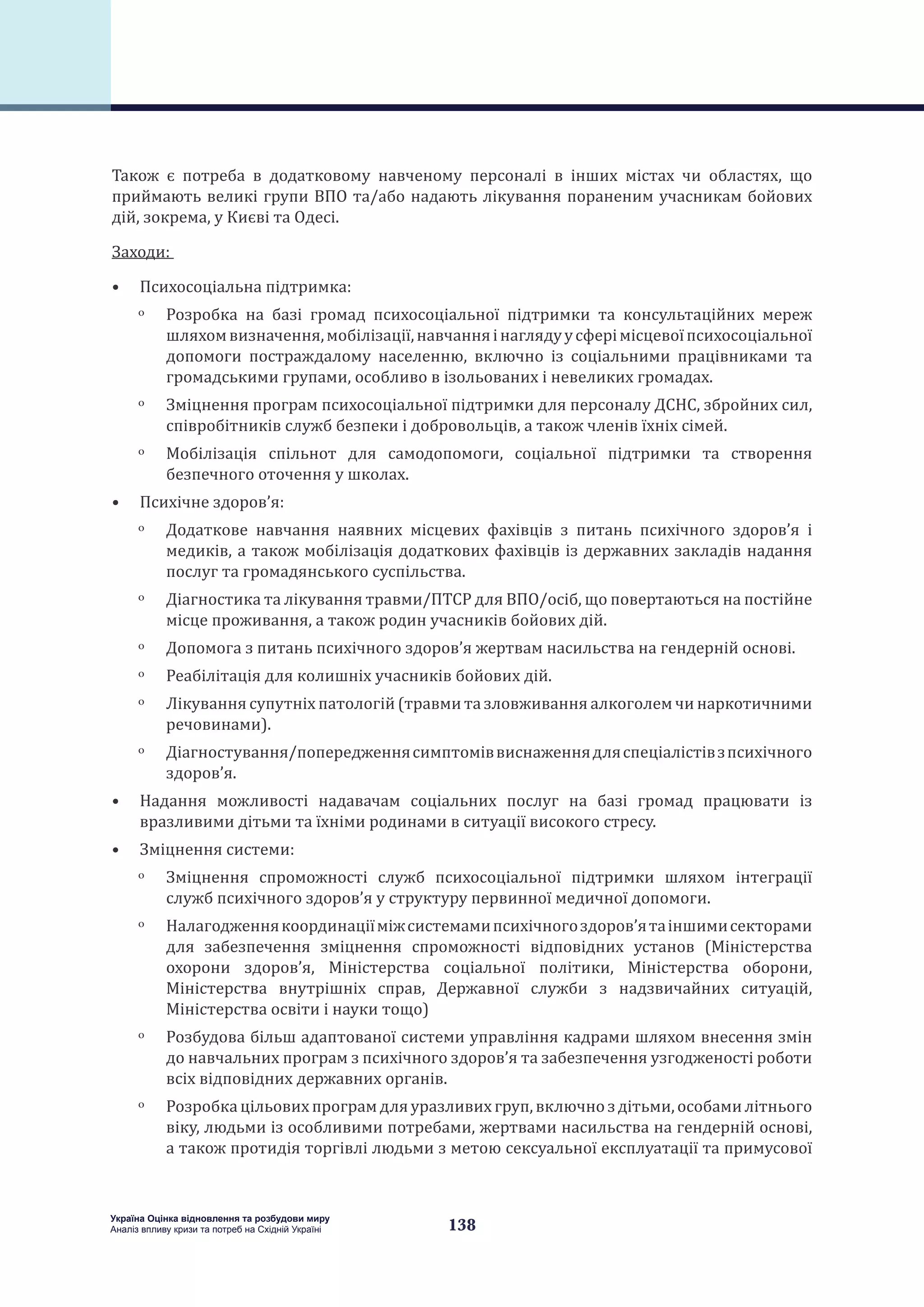 138
Україна Оцінка відновлення та розбудови миру
Аналіз впливу кризи та потреб на Східній Україні
Також є потреба в додатковому навченому персоналі в інших містах чи областях, що
приймають великі групи ВПО та/або надають лікування пораненим учасникам бойових
дій, зокрема, у Києві та Одесі.
Заходи:
•	 Психосоціальна підтримка:
ˏˏ Розробка на базі громад психосоціальної підтримки та консультаційних мереж
шляхомвизначення,мобілізації,навчанняінаглядуусферімісцевоїпсихосоціальної
допомоги постраждалому населенню, включно із соціальними працівниками та
громадськими групами, особливо в ізольованих і невеликих громадах.
ˏˏ Зміцнення програм психосоціальної підтримки для персоналу ДСНС, збройних сил,
співробітників служб безпеки і добровольців, а також членів їхніх сімей.
ˏˏ Мобілізація спільнот для самодопомоги, соціальної підтримки та створення
безпечного оточення у школах.
•	 Психічне здоров’я:
ˏˏ Додаткове навчання наявних місцевих фахівців з питань психічного здоров’я і
медиків, а також мобілізація додаткових фахівців із державних закладів надання
послуг та громадянського суспільства.
ˏˏ Діагностика та лікування травми/ПТСР для ВПО/осіб, що повертаються на постійне
місце проживання, а також родин учасників бойових дій.
ˏˏ Допомога з питань психічного здоров’я жертвам насильства на гендерній основі.
ˏˏ Реабілітація для колишніх учасників бойових дій.
ˏˏ Лікування супутніх патологій (травми та зловживання алкоголем чи наркотичними
речовинами).
ˏˏ Діагностування/попередженнясимптоміввиснаженнядляспеціалістівзпсихічного
здоров’я.
•	 Надання можливості надавачам соціальних послуг на базі громад працювати із
вразливими дітьми та їхніми родинами в ситуації високого стресу.
•	 Зміцнення системи:
ˏˏ Зміцнення спроможності служб психосоціальної підтримки шляхом інтеграції
служб психічного здоров’я у структуру первинної медичної допомоги.
ˏˏ Налагодженнякоординаціїміжсистемамипсихічногоздоров’ятаіншимисекторами
для забезпечення зміцнення спроможності відповідних установ (Міністерства
охорони здоров’я, Міністерства соціальної політики, Міністерства оборони,
Міністерства внутрішніх справ, Державної служби з надзвичайних ситуацій,
Міністерства освіти і науки тощо)
ˏˏ Розбудова більш адаптованої системи управління кадрами шляхом внесення змін
до навчальних програм з психічного здоров’я та забезпечення узгодженості роботи
всіх відповідних державних органів.
ˏˏ Розробкацільовихпрограмдляуразливих груп,включноздітьми,особамилітнього
віку, людьми із особливими потребами, жертвами насильства на гендерній основі,
а також протидія торгівлі людьми з метою сексуальної експлуатації та примусової
 
