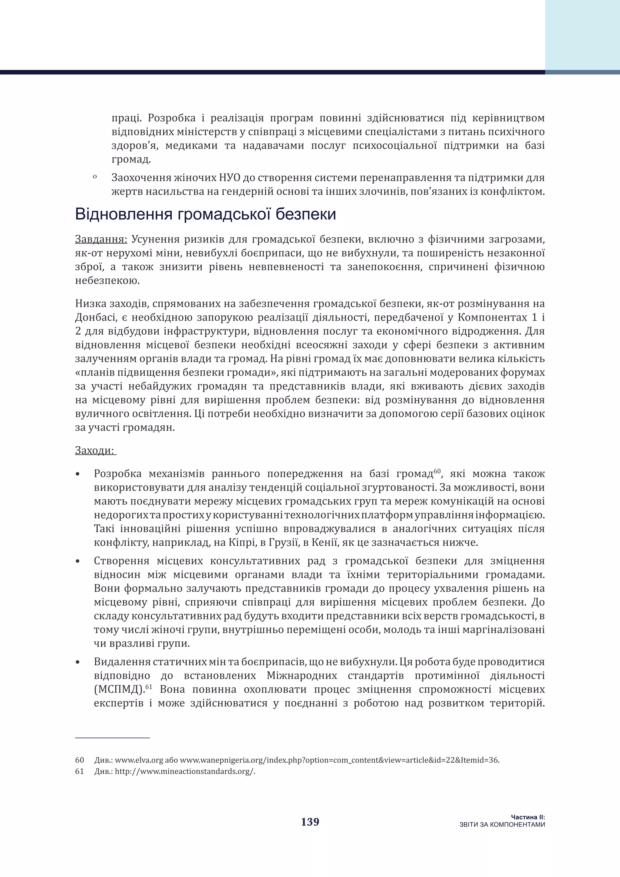 139
Частина ІI:
ЗВІТИ ЗА КОМПОНЕНТАМИ
праці. Розробка і реалізація програм повинні здійснюватися під керівництвом
відповідних міністерств у співпраці з місцевими спеціалістами з питань психічного
здоров’я, медиками та надавачами послуг психосоціальної підтримки на базі
громад.
ˏˏ Заохочення жіночих НУО до створення системи перенаправлення та підтримки для
жертв насильства на гендерній основі та інших злочинів, пов’язаних із конфліктом.
Відновлення громадської безпеки
Завдання: Усунення ризиків для громадської безпеки, включно з фізичними загрозами,
як-от нерухомі міни, невибухлі боєприпаси, що не вибухнули, та поширеність незаконної
зброї, а також знизити рівень невпевненості та занепокоєння, спричинені фізичною
небезпекою.
Низка заходів, спрямованих на забезпечення громадської безпеки, як-от розмінування на
Донбасі, є необхідною запорукою реалізації діяльності, передбаченої у Компонентах 1 і
2 для відбудови інфраструктури, відновлення послуг та економічного відродження. Для
відновлення місцевої безпеки необхідні всеосяжні заходи у сфері безпеки з активним
залученням органів влади та громад. На рівні громад їх має доповнювати велика кількість
«планів підвищення безпеки громади», які підтримають на загальні модерованих форумах
за участі небайдужих громадян та представників влади, які вживають дієвих заходів
на місцевому рівні для вирішення проблем безпеки: від розмінування до відновлення
вуличного освітлення. Ці потреби необхідно визначити за допомогою серії базових оцінок
за участі громадян.
Заходи:
•	 Розробка механізмів раннього попередження на базі громад60
, які можна також
використовувати для аналізу тенденцій соціальної згуртованості. За можливості, вони
мають поєднувати мережу місцевих громадських груп та мереж комунікацій на основі
недорогихтапростихукористуваннітехнологічнихплатформуправлінняінформацією.
Такі інноваційні рішення успішно впроваджувалися в аналогічних ситуаціях після
конфлікту, наприклад, на Кіпрі, в Грузії, в Кенії, як це зазначається нижче.
•	 Створення місцевих консультативних рад з громадської безпеки для зміцнення
відносин між місцевими органами влади та їхніми територіальними громадами.
Вони формально залучають представників громади до процесу ухвалення рішень на
місцевому рівні, сприяючи співпраці для вирішення місцевих проблем безпеки. До
складу консультативних рад будуть входити представники всіх верств громадськості, в
тому числі жіночі групи, внутрішньо переміщені особи, молодь та інші маргіналізовані
чи вразливі групи.
•	 Видаленнястатичнихмінтабоєприпасів,щоневибухнули.Цяроботабудепроводитися
відповідно до встановлених Міжнародних стандартів протимінної діяльності
(МСПМД).61
Вона повинна охоплювати процес зміцнення спроможності місцевих
експертів і може здійснюватися у поєднанні з роботою над розвитком територій.
60  Див.: www.elva.org або www.wanepnigeria.org/index.php?option=com_content&view=article&id=22&Itemid=36.
61  Див.: http://www.mineactionstandards.org/.
 
