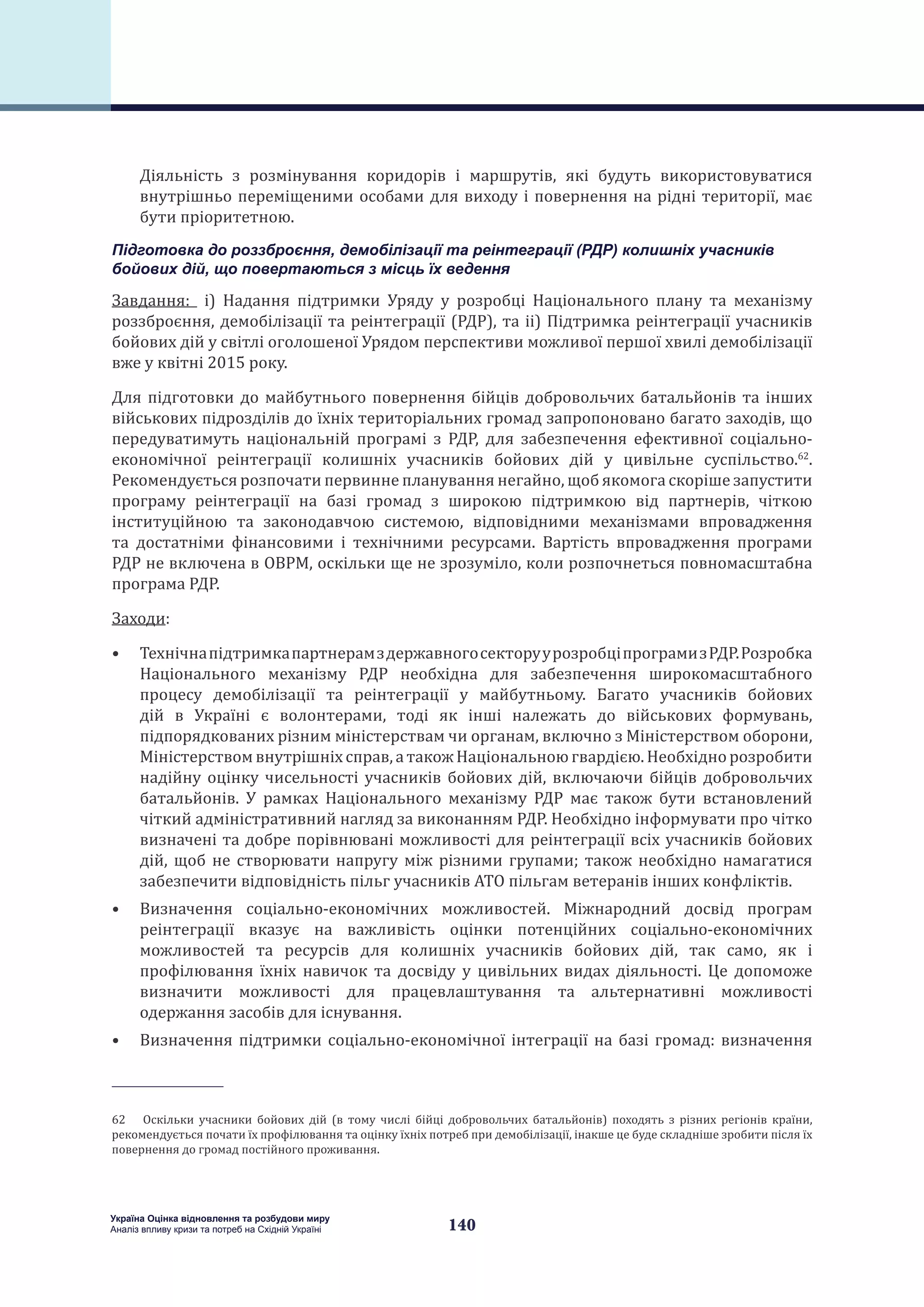 140
Україна Оцінка відновлення та розбудови миру
Аналіз впливу кризи та потреб на Східній Україні
Діяльність з розмінування коридорів і маршрутів, які будуть використовуватися
внутрішньо переміщеними особами для виходу і повернення на рідні території, має
бути пріоритетною.
Підготовка до роззброєння, демобілізації та реінтеграції (РДР) колишніх учасників
бойових дій, що повертаються з місць їх ведення
Завдання: i) Надання підтримки Уряду у розробці Національного плану та механізму
роззброєння, демобілізації та реінтеграції (РДР), та ii) Підтримка реінтеграції учасників
бойових дій у світлі оголошеної Урядом перспективи можливої першої хвилі демобілізації
вже у квітні 2015 року.
Для підготовки до майбутнього повернення бійців добровольчих батальйонів та інших
військових підрозділів до їхніх територіальних громад запропоновано багато заходів, що
передуватимуть національній програмі з РДР, для забезпечення ефективної соціально-
економічної реінтеграції колишніх учасників бойових дій у цивільне суспільство.62
.
Рекомендується розпочати первинне планування негайно, щоб якомога скоріше запустити
програму реінтеграції на базі громад з широкою підтримкою від партнерів, чіткою
інституційною та законодавчою системою, відповідними механізмами впровадження
та достатніми фінансовими і технічними ресурсами. Вартість впровадження програми
РДР не включена в ОВРМ, оскільки ще не зрозуміло, коли розпочнеться повномасштабна
програма РДР.
Заходи:
•	 ТехнічнапідтримкапартнерамздержавногосекторуурозробціпрограмизРДР.Розробка
Національного механізму РДР необхідна для забезпечення широкомасштабного
процесу демобілізації та реінтеграції у майбутньому. Багато учасників бойових
дій в Україні є волонтерами, тоді як інші належать до військових формувань,
підпорядкованих різним міністерствам чи органам, включно з Міністерством оборони,
Міністерствомвнутрішніхсправ, а такожНаціональноюгвардією. Необхіднорозробити
надійну оцінку чисельності учасників бойових дій, включаючи бійців добровольчих
батальйонів. У рамках Національного механізму РДР має також бути встановлений
чіткий адміністративний нагляд за виконанням РДР. Необхідно інформувати про чітко
визначені та добре порівнювані можливості для реінтеграції всіх учасників бойових
дій, щоб не створювати напругу між різними групами; також необхідно намагатися
забезпечити відповідність пільг учасників АТО пільгам ветеранів інших конфліктів.
•	 Визначення соціально-економічних можливостей. Міжнародний досвід програм
реінтеграції вказує на важливість оцінки потенційних соціально-економічних
можливостей та ресурсів для колишніх учасників бойових дій, так само, як і
профілювання їхніх навичок та досвіду у цивільних видах діяльності. Це допоможе
визначити можливості для працевлаштування та альтернативні можливості
одержання засобів для існування.
•	 Визначення підтримки соціально-економічної інтеграції на базі громад: визначення
62  Оскільки учасники бойових дій (в тому числі бійці добровольчих батальйонів) походять з різних регіонів країни,
рекомендується почати їх профілювання та оцінку їхніх потреб при демобілізації, інакше це буде складніше зробити після їх
повернення до громад постійного проживання.
 