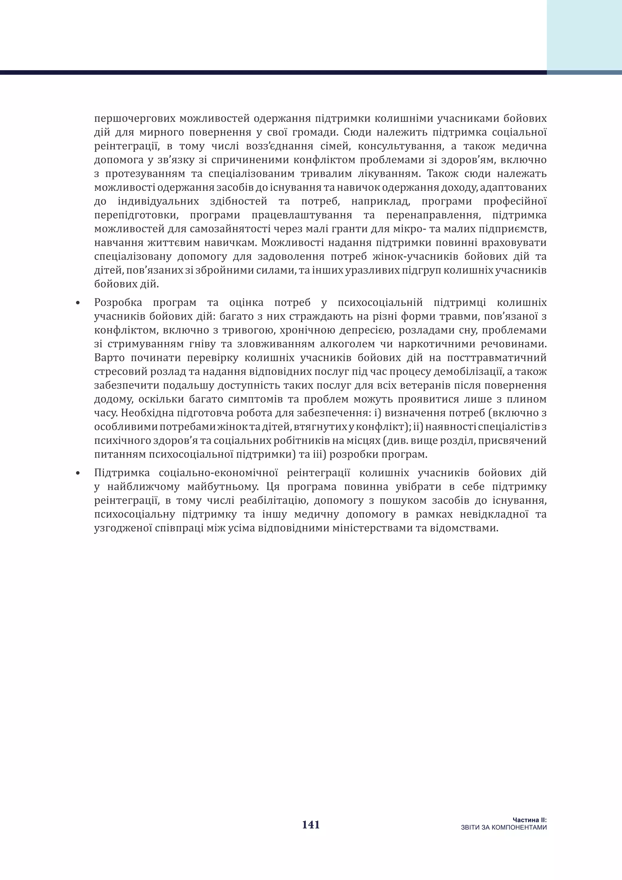 141
Частина ІI:
ЗВІТИ ЗА КОМПОНЕНТАМИ
першочергових можливостей одержання підтримки колишніми учасниками бойових
дій для мирного повернення у свої громади. Сюди належить підтримка соціальної
реінтеграції, в тому числі возз’єднання сімей, консультування, а також медична
допомога у зв’язку зі спричиненими конфліктом проблемами зі здоров’ям, включно
з протезуванням та спеціалізованим тривалим лікуванням. Також сюди належать
можливостіодержаннязасобівдоіснуваннятанавичокодержаннядоходу,адаптованих
до індивідуальних здібностей та потреб, наприклад, програми професійної
перепідготовки, програми працевлаштування та перенаправлення, підтримка
можливостей для самозайнятості через малі гранти для мікро- та малих підприємств,
навчання життєвим навичкам. Можливості надання підтримки повинні враховувати
спеціалізовану допомогу для задоволення потреб жінок-учасників бойових дій та
дітей, пов’язаних зі збройними силами, та інших уразливих підгруп колишніх учасників
бойових дій.
•	 Розробка програм та оцінка потреб у психосоціальній підтримці колишніх
учасників бойових дій: багато з них страждають на різні форми травми, пов’язаної з
конфліктом, включно з тривогою, хронічною депресією, розладами сну, проблемами
зі стримуванням гніву та зловживанням алкоголем чи наркотичними речовинами.
Варто починати перевірку колишніх учасників бойових дій на посттравматичний
стресовий розлад та надання відповідних послуг під час процесу демобілізації, а також
забезпечити подальшу доступність таких послуг для всіх ветеранів після повернення
додому, оскільки багато симптомів та проблем можуть проявитися лише з плином
часу. Необхідна підготовча робота для забезпечення: i) визначення потреб (включно з
особливимипотребамижіноктадітей,втягнутихуконфлікт);ii)наявностіспеціалістівз
психічного здоров’я та соціальних робітників на місцях (див. вище розділ, присвячений
питанням психосоціальної підтримки) та iii) розробки програм.
•	 Підтримка соціально-економічної реінтеграції колишніх учасників бойових дій
у найближчому майбутньому. Ця програма повинна увібрати в себе підтримку
реінтеграції, в тому числі реабілітацію, допомогу з пошуком засобів до існування,
психосоціальну підтримку та іншу медичну допомогу в рамках невідкладної та
узгодженої співпраці між усіма відповідними міністерствами та відомствами.
 
