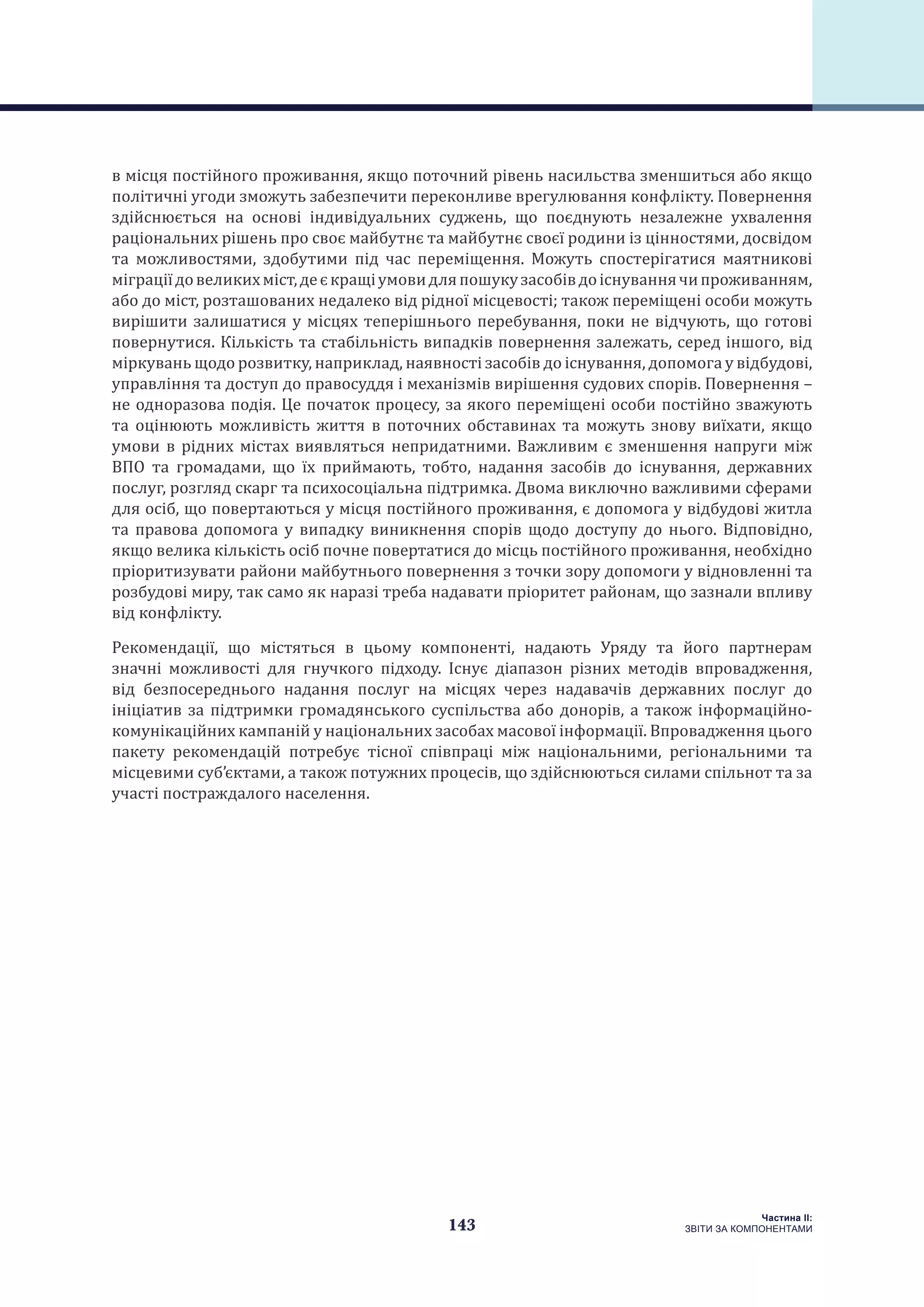 143
Частина ІI:
ЗВІТИ ЗА КОМПОНЕНТАМИ
в місця постійного проживання, якщо поточний рівень насильства зменшиться або якщо
політичні угоди зможуть забезпечити переконливе врегулювання конфлікту. Повернення
здійснюється на основі індивідуальних суджень, що поєднують незалежне ухвалення
раціональних рішень про своє майбутнє та майбутнє своєї родини із цінностями, досвідом
та можливостями, здобутими під час переміщення. Можуть спостерігатися маятникові
міграціїдовеликихміст,деєкращіумовидляпошукузасобівдоіснуваннячипроживанням,
або до міст, розташованих недалеко від рідної місцевості; також переміщені особи можуть
вирішити залишатися у місцях теперішнього перебування, поки не відчують, що готові
повернутися. Кількість та стабільність випадків повернення залежать, серед іншого, від
міркувань щодо розвитку, наприклад, наявності засобів до існування, допомога у відбудові,
управління та доступ до правосуддя і механізмів вирішення судових спорів. Повернення –
не одноразова подія. Це початок процесу, за якого переміщені особи постійно зважують
та оцінюють можливість життя в поточних обставинах та можуть знову виїхати, якщо
умови в рідних містах виявляться непридатними. Важливим є зменшення напруги між
ВПО та громадами, що їх приймають, тобто, надання засобів до існування, державних
послуг, розгляд скарг та психосоціальна підтримка. Двома виключно важливими сферами
для осіб, що повертаються у місця постійного проживання, є допомога у відбудові житла
та правова допомога у випадку виникнення спорів щодо доступу до нього. Відповідно,
якщо велика кількість осіб почне повертатися до місць постійного проживання, необхідно
пріоритизувати райони майбутнього повернення з точки зору допомоги у відновленні та
розбудові миру, так само як наразі треба надавати пріоритет районам, що зазнали впливу
від конфлікту.
Рекомендації, що містяться в цьому компоненті, надають Уряду та його партнерам
значні можливості для гнучкого підходу. Існує діапазон різних методів впровадження,
від безпосереднього надання послуг на місцях через надавачів державних послуг до
ініціатив за підтримки громадянського суспільства або донорів, а також інформаційно-
комунікаційних кампаній у національних засобах масової інформації. Впровадження цього
пакету рекомендацій потребує тісної співпраці між національними, регіональними та
місцевими суб’єктами, а також потужних процесів, що здійснюються силами спільнот та за
участі постраждалого населення.
 
